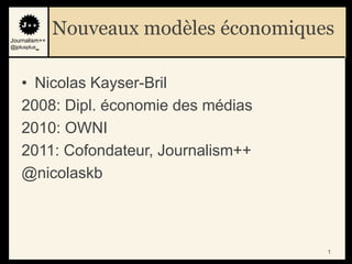 Journalism++
               Nouveaux modèles économiques
@jplusplus_




    • Nicolas Kayser-Bril
    2008: Dipl. économie des médias
    2010: OWNI
    2011: Cofondateur, Journalism++
    @nicolaskb



                                          1
 