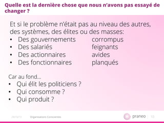 10Organisations Conscientes20/10/15
Quelle est la dernière chose que nous n’avons pas essayé de
changer ?
Et si le problème n’était pas au niveau des autres,
des systèmes, des élites ou des masses:
•  Des gouvernements corrompus
•  Des salariés feignants
•  Des actionnaires avides
•  Des fonctionnaires planqués
Car au fond…
•  Qui élit les politiciens ?
•  Qui consomme ?
•  Qui produit ?
 