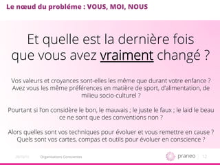 12Organisations Conscientes20/10/15
Le nœud du probléme : VOUS, MOI, NOUS
Vos valeurs et croyances sont-elles les même que durant votre enfance ?
Avez vous les même préférences en matière de sport, d’alimentation, de
milieu socio-culturel ?
Pourtant si l’on considère le bon, le mauvais ; le juste le faux ; le laid le beau
ce ne sont que des conventions non ?
Alors quelles sont vos techniques pour évoluer et vous remettre en cause ?
Quels sont vos cartes, compas et outils pour évoluer en conscience ?
Et quelle est la dernière fois
que vous avez vraiment changé ?
 
