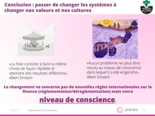 1720/10/15
Conclusion : passer de changer les systèmes à
changer nos valeurs et nos cultures
Le changement ne concerne pas de nouvelles règles internationales sur la
ﬁnance (réglementation/déreglementation) mais notre
niveau de conscience.
«Aucun problème ne peut être
résolu au niveau de conscience
dans lequel il a été engendré».
Albert Einstein
«La folie consiste à faire la même
chose de façon répétée et
attendre des résultats diﬀérents».
Albert Einstein
Organisations Conscientes
 