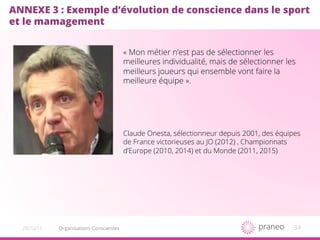 34Organisations Conscientes20/10/15
ANNEXE 3 : Exemple d’évolution de conscience dans le sport
et le mamagement
« Mon métier n’est pas de sélectionner les
meilleures individualité, mais de sélectionner les
meilleurs joueurs qui ensemble vont faire la
meilleure équipe ».
Claude Onesta, sélectionneur depuis 2001, des équipes
de France victorieuses au JO (2012) , Championnats
d’Europe (2010, 2014) et du Monde (2011, 2015)
 