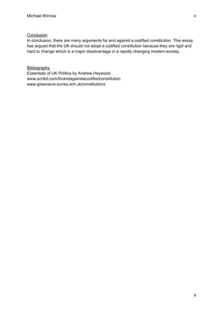 Michael Winrow
4 
 
4 
Conclusion
In conclusion, there are many arguments for and against a codified constitution. This essay
has argued that the UK should not adopt a codified constitution because they are rigid and
hard to change which is a major disadvantage in a rapidly changing modern society.
Bibliography
Essentials of UK Politics by Andrew Heywood
www.scribd.com/forandagainstacodifiedconstitution
www.greenacre.surrey.sch.uk/constitutions
 