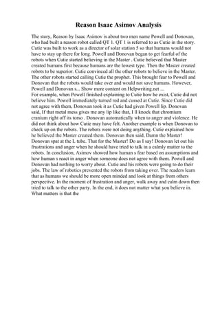 Reason Isaac Asimov Analysis
The story, Reason by Isaac Asimov is about two men name Powell and Donovan,
who had built a reason robot called QT 1. QT 1 is referred to as Cutie in the story.
Cutie was built to work as a director of solar station 5 so that humans would not
have to stay up there for long. Powell and Donovan began to get fearful of the
robots when Cutie started believing in the Master . Cutie believed that Master
created humans first because humans are the lowest type. Then the Master created
robots to be superior. Cutie convinced all the other robots to believe in the Master.
The other robots started calling Cutie the prophet. This brought fear to Powell and
Donovan that the robots would take over and would not save humans. However,
Powell and Donovan s... Show more content on Helpwriting.net ...
For example, when Powell finished explaining to Cutie how he exist, Cutie did not
believe him. Powell immediately turned red and cussed at Cutie. Since Cutie did
not agree with them, Donovan took it as Cutie had given Powell lip. Donovan
said, If that metal mess gives me any lip like that, I ll knock that chromium
cranium right off its torso . Donovan automatically when to anger and violence. He
did not think about how Cutie may have felt. Another example is when Donovan to
check up on the robots. The robots were not doing anything. Cutie explained how
he believed the Master created them. Donovan then said, Damn the Master!
Donovan spat at the L tube. That for the Master! Do as I say! Donovan let out his
frustrations and anger when he should have tried to talk in a calmly matter to the
robots. In conclusion, Asimov showed how human s fear based on assumptions and
how human s react in anger when someone does not agree with them. Powell and
Donovan had nothing to worry about. Cutie and his robots were going to do their
jobs. The law of robotics prevented the robots from taking over. The readers learn
that as humans we should be more open minded and look at things from others
perspective. In the moment of frustration and anger, walk away and calm down then
tried to talk to the other party. In the end, it does not matter what you believe in.
What matters is that the
 