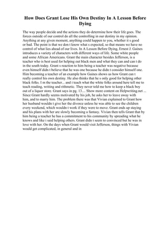 How Does Grant Lose His Own Destiny In A Lesson Before
Dying
The way people decide and the actions they do determine how their life goes. The
forces outside of our control do all the controlling in our destiny in my opinion.
Anything at any given moment, anything could happen to you, whether it s good
or bad. The point is that we don t know what s expected, so that means we have no
control of what lies ahead of our lives. In A Lesson Before Dying, Ernest J. Gaines
introduces a variety of characters with different ways of life. Some white people
and some African Americans. Grant the main character besides Jefferson, is a
teacher who is best used for helping out black men and what they can and can t do
in the south today. Grant s reaction to him being a teacher was negative because
even himself didn t believe that he was one because he didn t consider himself one.
Him becoming a teacher of an example how Gaines shows us how Grant can t
really control his own destiny. He also thinks that he s only good for helping other
black folks. I m the teacher... and i teach what the white folks around here tell me to
teach reading, writing and rithmetic. They never told me how to keep a black boy
out of a liquor store. Grant says in pg. 13.... Show more content on Helpwriting.net ...
Since Grant hardly seems motivated by his job, he asks her to leave away with
him, and to marry him. The problem there was that Vivian explained to Grant how
her husband wouldn t give her the divorce unless he was able to see the children
every weekend, which wouldn t work if they were to move. Grant ends up staying
and his plans with her are slowly becoming a fantasy. Vivian then tells Grant that by
him being a teacher he has a commitment to his community by spreading what he
knows and like i said helping others. Grant didn t seem to convinced but he was in
love with her. On the days when Grant would visit Jefferson, things with Vivian
would get complicated, in general and in
 