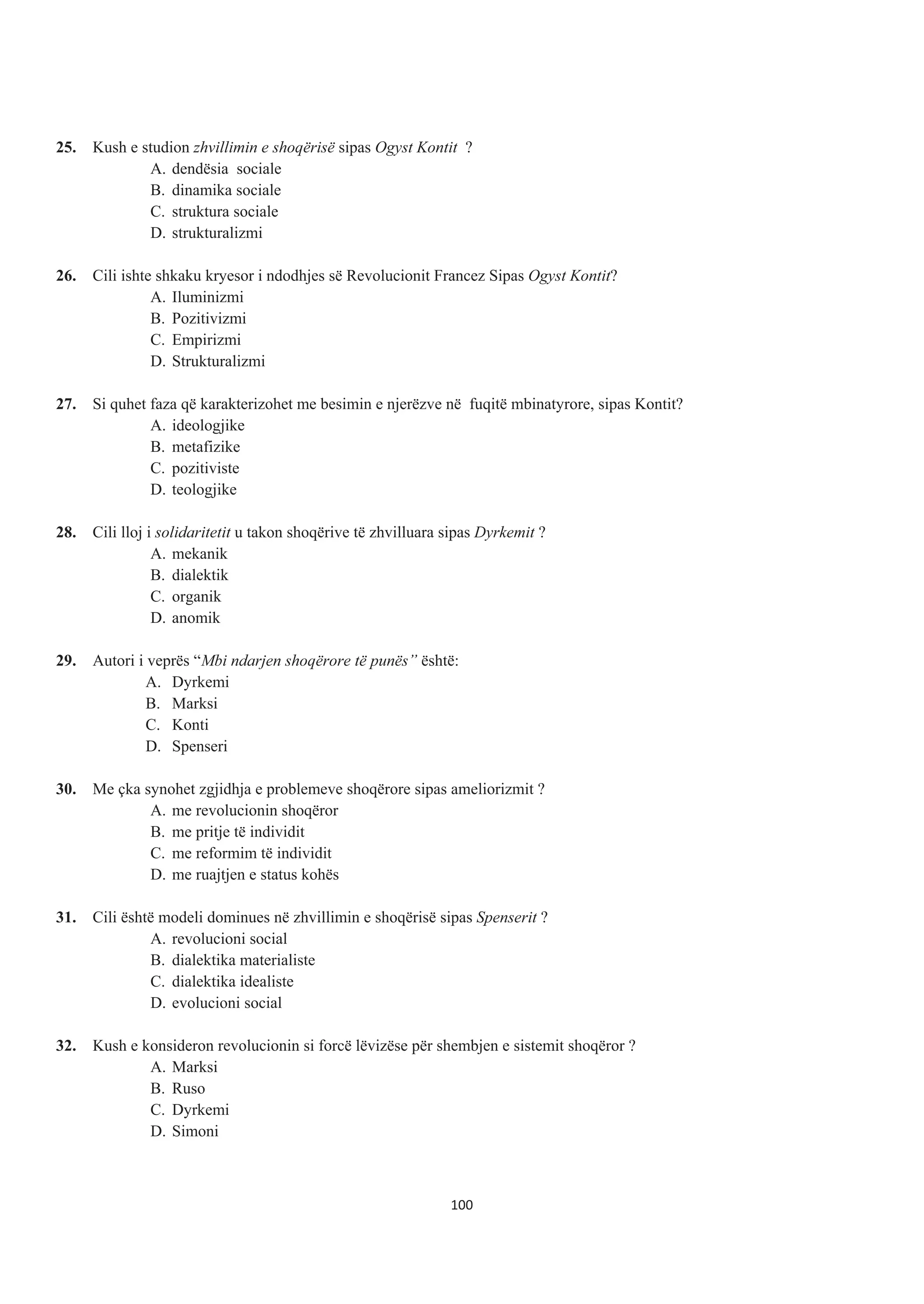 25. Kush e studion zhvillimin e shoqërisë sipas Ogyst Kontit ?
A. dendësia sociale
B. dinamika sociale
C. struktura sociale
D. strukturalizmi
26. Cili ishte shkaku kryesor i ndodhjes së Revolucionit Francez Sipas Ogyst Kontit?
A. Iluminizmi
B. Pozitivizmi
C. Empirizmi
D. Strukturalizmi
27. Si quhet faza që karakterizohet me besimin e njerëzve në fuqitë mbinatyrore, sipas Kontit?
A. ideologjike
B. metafizike
C. pozitiviste
D. teologjike
28. Cili lloj i solidaritetit u takon shoqërive të zhvilluara sipas Dyrkemit ?
A. mekanik
B. dialektik
C. organik
D. anomik
29. Autori i veprës “Mbi ndarjen shoqërore të punës” është:
A. Dyrkemi
B. Marksi
C. Konti
D. Spenseri
30. Me çka synohet zgjidhja e problemeve shoqërore sipas ameliorizmit ?
A. me revolucionin shoqëror
B. me pritje të individit
C. me reformim të individit
D. me ruajtjen e status kohës
31. Cili është modeli dominues në zhvillimin e shoqërisë sipas Spenserit ?
A. revolucioni social
B. dialektika materialiste
C. dialektika idealiste
D. evolucioni social
32. Kush e konsideron revolucionin si forcë lëvizëse për shembjen e sistemit shoqëror ?
A. Marksi
B. Ruso
C. Dyrkemi
D. Simoni
100
 