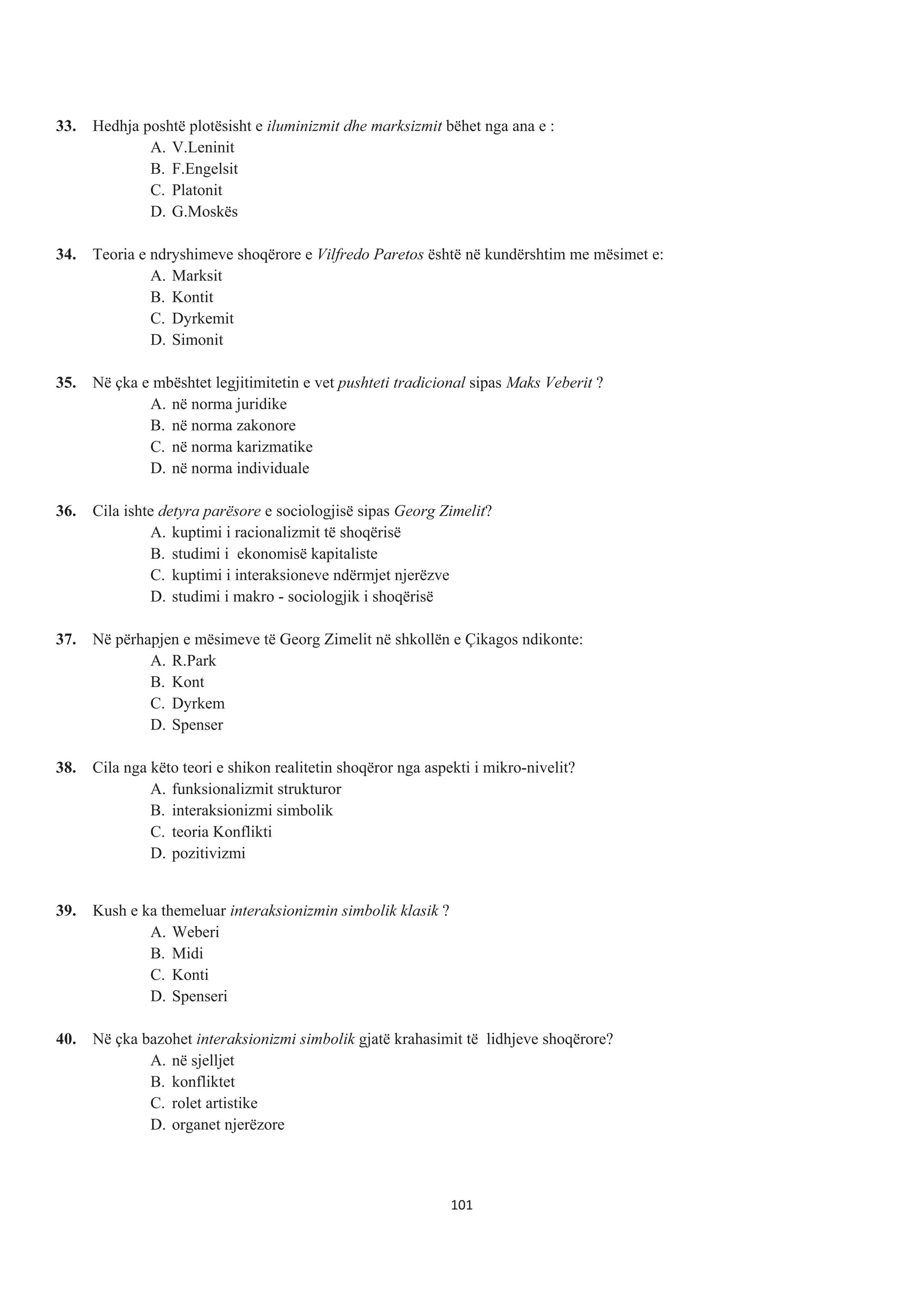 33. Hedhja poshtë plotësisht e iluminizmit dhe marksizmit bëhet nga ana e :
A. V.Leninit
B. F.Engelsit
C. Platonit
D. G.Moskës
34. Teoria e ndryshimeve shoqërore e Vilfredo Paretos është në kundërshtim me mësimet e:
A. Marksit
B. Kontit
C. Dyrkemit
D. Simonit
35. Në çka e mbështet legjitimitetin e vet pushteti tradicional sipas Maks Veberit ?
A. në norma juridike
B. në norma zakonore
C. në norma karizmatike
D. në norma individuale
36. Cila ishte detyra parësore e sociologjisë sipas Georg Zimelit?
A. kuptimi i racionalizmit të shoqërisë
B. studimi i ekonomisë kapitaliste
C. kuptimi i interaksioneve ndërmjet njerëzve
D. studimi i makro - sociologjik i shoqërisë
37. Në përhapjen e mësimeve të Georg Zimelit në shkollën e Çikagos ndikonte:
A. R.Park
B. Kont
C. Dyrkem
D. Spenser
38. Cila nga këto teori e shikon realitetin shoqëror nga aspekti i mikro-nivelit?
A. funksionalizmit strukturor
B. interaksionizmi simbolik
C. teoria Konflikti
D. pozitivizmi
39. Kush e ka themeluar interaksionizmin simbolik klasik ?
A. Weberi
B. Midi
C. Konti
D. Spenseri
40. Në çka bazohet interaksionizmi simbolik gjatë krahasimit të lidhjeve shoqërore?
A. në sjelljet
B. konfliktet
C. rolet artistike
D. organet njerëzore
101
 