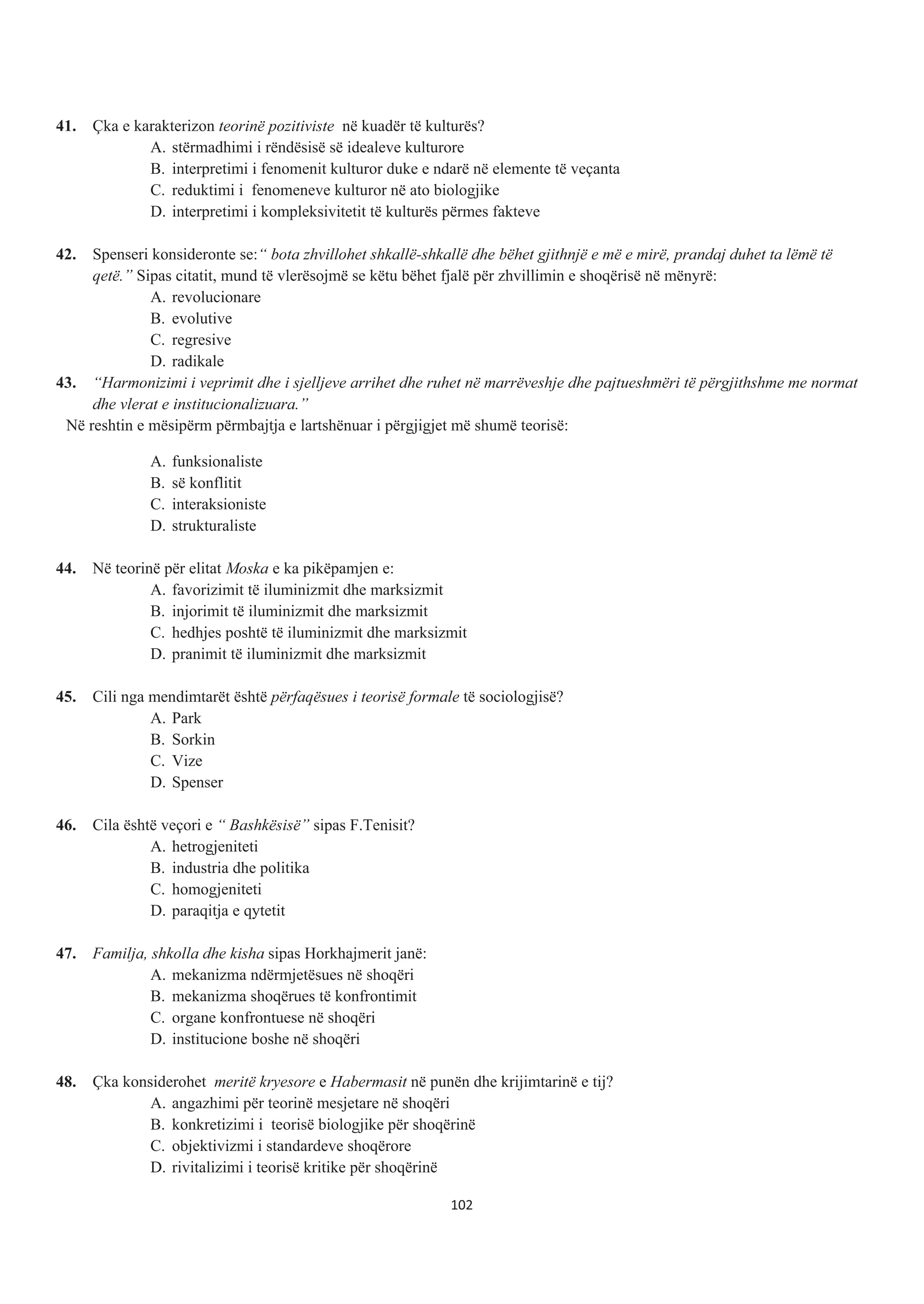 41. Çka e karakterizon teorinë pozitiviste në kuadër të kulturës?
A. stërmadhimi i rëndësisë së idealeve kulturore
B. interpretimi i fenomenit kulturor duke e ndarë në elemente të veçanta
C. reduktimi i fenomeneve kulturor në ato biologjike
D. interpretimi i kompleksivitetit të kulturës përmes fakteve
42. Spenseri konsideronte se:“ bota zhvillohet shkallë-shkallë dhe bëhet gjithnjë e më e mirë, prandaj duhet ta lëmë të
qetë.” Sipas citatit, mund të vlerësojmë se këtu bëhet fjalë për zhvillimin e shoqërisë në mënyrë:
A. revolucionare
B. evolutive
C. regresive
D. radikale
43. “Harmonizimi i veprimit dhe i sjelljeve arrihet dhe ruhet në marrëveshje dhe pajtueshmëri të përgjithshme me normat
dhe vlerat e institucionalizuara.”
Në reshtin e mësipërm përmbajtja e lartshënuar i përgjigjet më shumë teorisë:
A. funksionaliste
B. së konflitit
C. interaksioniste
D. strukturaliste
44. Në teorinë për elitat Moska e ka pikëpamjen e:
A. favorizimit të iluminizmit dhe marksizmit
B. injorimit të iluminizmit dhe marksizmit
C. hedhjes poshtë të iluminizmit dhe marksizmit
D. pranimit të iluminizmit dhe marksizmit
45. Cili nga mendimtarët është përfaqësues i teorisë formale të sociologjisë?
A. Park
B. Sorkin
C. Vize
D. Spenser
46. Cila është veçori e “ Bashkësisë” sipas F.Tenisit?
A. hetrogjeniteti
B. industria dhe politika
C. homogjeniteti
D. paraqitja e qytetit
47. Familja, shkolla dhe kisha sipas Horkhajmerit janë:
A. mekanizma ndërmjetësues në shoqëri
B. mekanizma shoqërues të konfrontimit
C. organe konfrontuese në shoqëri
D. institucione boshe në shoqëri
48. Çka konsiderohet meritë kryesore e Habermasit në punën dhe krijimtarinë e tij?
A. angazhimi për teorinë mesjetare në shoqëri
B. konkretizimi i teorisë biologjike për shoqërinë
C. objektivizmi i standardeve shoqërore
D. rivitalizimi i teorisë kritike për shoqërinë
102
 