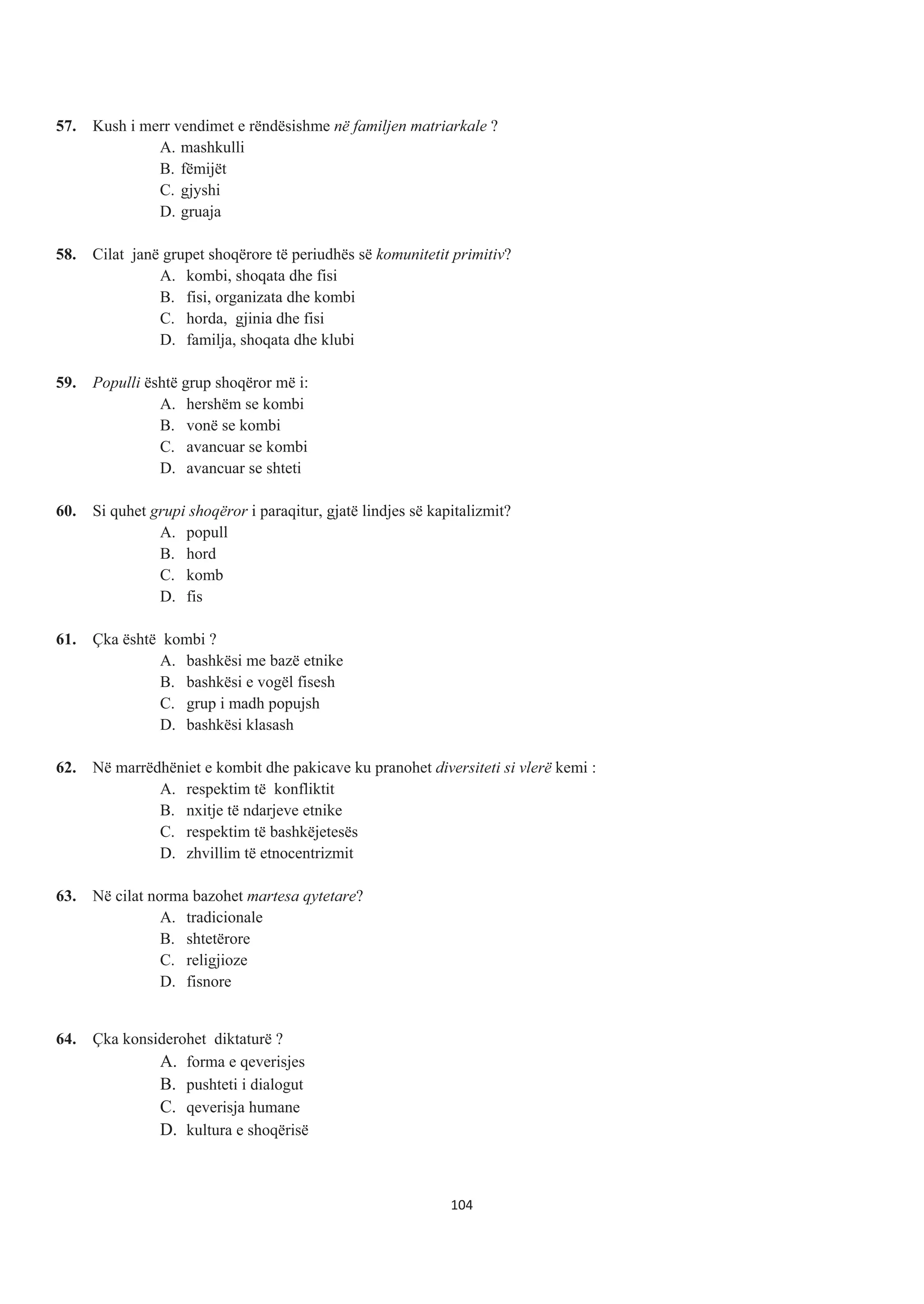 57. Kush i merr vendimet e rëndësishme në familjen matriarkale ?
A. mashkulli
B. fëmijët
C. gjyshi
D. gruaja
58. Cilat janë grupet shoqërore të periudhës së komunitetit primitiv?
A. kombi, shoqata dhe fisi
B. fisi, organizata dhe kombi
C. horda, gjinia dhe fisi
D. familja, shoqata dhe klubi
59. Populli është grup shoqëror më i:
A. hershëm se kombi
B. vonë se kombi
C. avancuar se kombi
D. avancuar se shteti
60. Si quhet grupi shoqëror i paraqitur, gjatë lindjes së kapitalizmit?
A. popull
B. hord
C. komb
D. fis
61. Çka është kombi ?
A. bashkësi me bazë etnike
B. bashkësi e vogël fisesh
C. grup i madh popujsh
D. bashkësi klasash
62. Në marrëdhëniet e kombit dhe pakicave ku pranohet diversiteti si vlerë kemi :
A. respektim të konfliktit
B. nxitje të ndarjeve etnike
C. respektim të bashkëjetesës
D. zhvillim të etnocentrizmit
63. Në cilat norma bazohet martesa qytetare?
A. tradicionale
B. shtetërore
C. religjioze
D. fisnore
64. Çka konsiderohet diktaturë ?
A. forma e qeverisjes
B. pushteti i dialogut
C. qeverisja humane
D. kultura e shoqërisë
104
 
