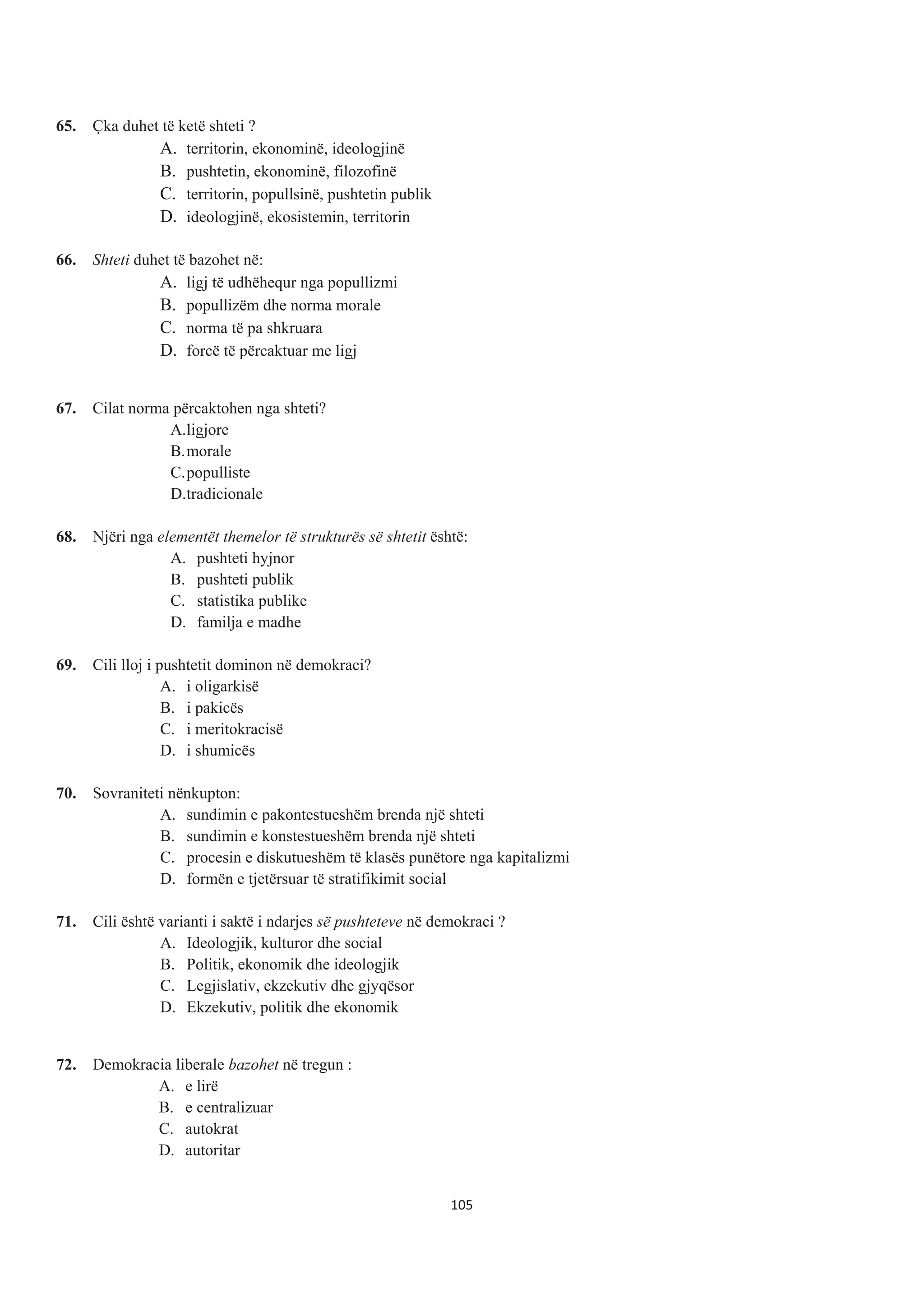 65. Çka duhet të ketë shteti ?
A. territorin, ekonominë, ideologjinë
B. pushtetin, ekonominë, filozofinë
C. territorin, popullsinë, pushtetin publik
D. ideologjinë, ekosistemin, territorin
66. Shteti duhet të bazohet në:
A. ligj të udhëhequr nga popullizmi
B. popullizëm dhe norma morale
C. norma të pa shkruara
D. forcë të përcaktuar me ligj
67. Cilat norma përcaktohen nga shteti?
A.ligjore
B.morale
C.populliste
D.tradicionale
68. Njëri nga elementët themelor të strukturës së shtetit është:
A. pushteti hyjnor
B. pushteti publik
C. statistika publike
D. familja e madhe
69. Cili lloj i pushtetit dominon në demokraci?
A. i oligarkisë
B. i pakicës
C. i meritokracisë
D. i shumicës
70. Sovraniteti nënkupton:
A. sundimin e pakontestueshëm brenda një shteti
B. sundimin e konstestueshëm brenda një shteti
C. procesin e diskutueshëm të klasës punëtore nga kapitalizmi
D. formën e tjetërsuar të stratifikimit social
71. Cili është varianti i saktë i ndarjes së pushteteve në demokraci ?
A. Ideologjik, kulturor dhe social
B. Politik, ekonomik dhe ideologjik
C. Legjislativ, ekzekutiv dhe gjyqësor
D. Ekzekutiv, politik dhe ekonomik
72. Demokracia liberale bazohet në tregun :
A. e lirë
B. e centralizuar
C. autokrat
D. autoritar
105
 