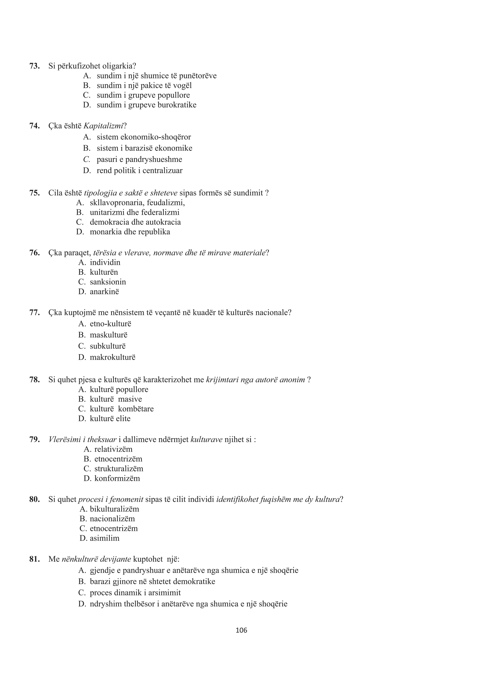 73. Si përkufizohet oligarkia?
A. sundim i një shumice të punëtorëve
B. sundim i një pakice të vogël
C. sundim i grupeve popullore
D. sundim i grupeve burokratike
74. Çka është Kapitalizmi?
A. sistem ekonomiko-shoqëror
B. sistem i barazisë ekonomike
C. pasuri e pandryshueshme
D. rend politik i centralizuar
75. Cila është tipologjia e saktë e shteteve sipas formës së sundimit ?
A. skllavopronaria, feudalizmi,
B. unitɚrizmi dhe fɟdɟrɚlizmi
C. dɟmɨkrɚcia dhe autokracia
D. mɨnɚrkia dhe republika
76. Çka paraqet, tërësia e vlerave, normave dhe të mirave materiale?
A. individin
B. kulturën
C. sanksionin
D. anarkinë
77. Çka kuptojmë me nënsistem të veçantë në kuadër të kulturës nacionale?
A. etno-kulturë
B. maskulturë
C. subkulturë
D. makrokulturë
78. Si quhet pjesa e kulturës që karakterizohet me krijimtari nga autorë anonim ?
A. kulturë popullore
B. kulturë masive
C. kulturë kombëtare
D. kulturë elite
79. Vlerësimi i theksuar i dallimeve ndërmjet kulturave njihet si :
A. relativizëm
B. etnocentrizëm
C. strukturalizëm
D. konformizëm
80. Si quhet procesi i fenomenit sipas të cilit individi identifikohet fuqishëm me dy kultura?
A. bikulturalizëm
B. nacionalizëm
C. etnocentrizëm
D. asimilim
81. Me nënkulturë devijante kuptohet një:
A. gjendje e pandryshuar e anëtarëve nga shumica e një shoqërie
B. barazi gjinore në shtetet demokratike
C. proces dinamik i arsimimit
D. ndryshim thelbësor i anëtarëve nga shumica e një shoqërie
106
 