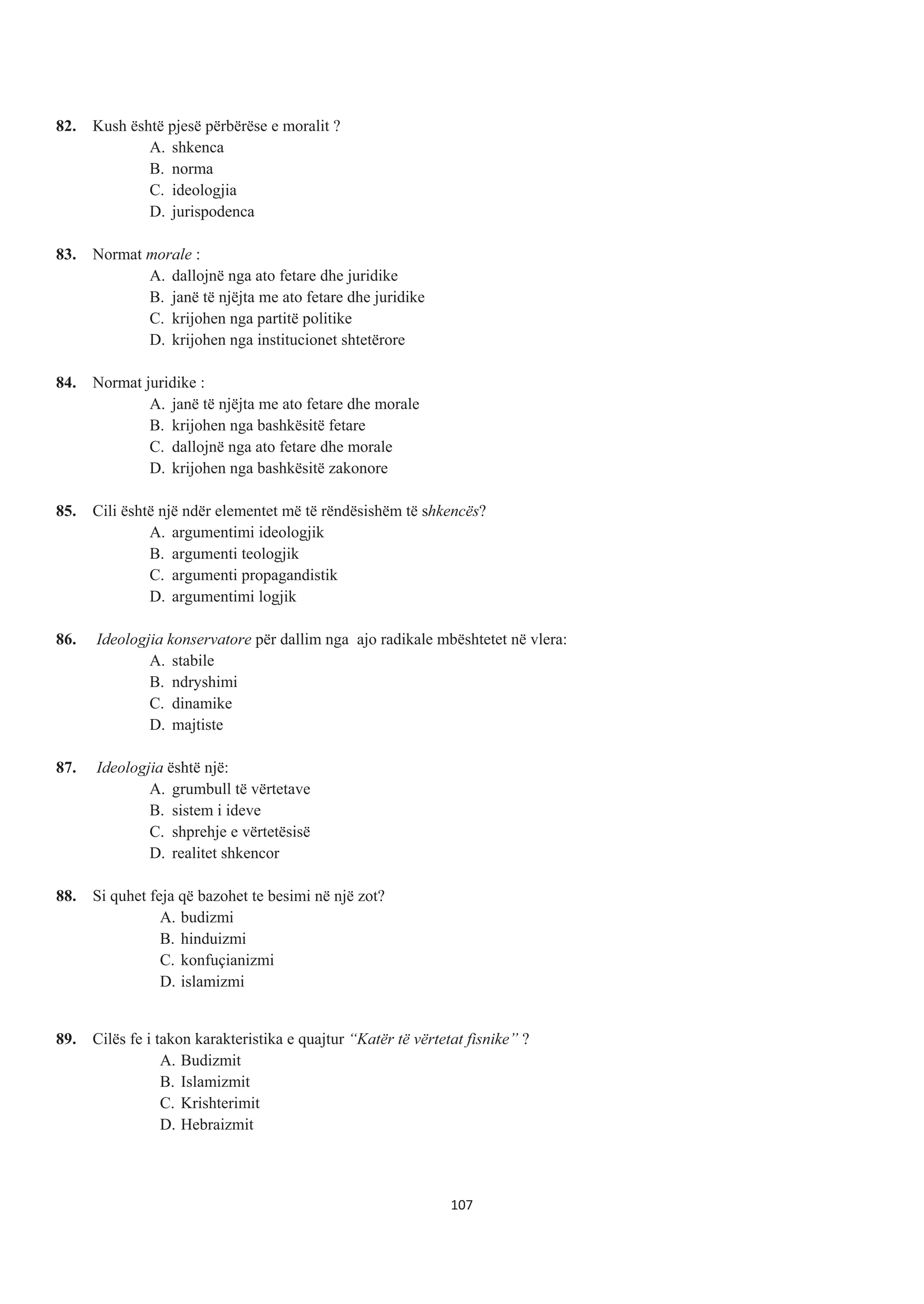 82. Kush është pjesë përbërëse e moralit ?
A. shkenca
B. norma
C. ideologjia
D. jurispodenca
83. Normat morale :
A. dallojnë nga ato fetare dhe juridike
B. janë të njëjta me ato fetare dhe juridike
C. krijohen nga partitë politike
D. krijohen nga institucionet shtetërore
84. Normat juridike :
A. janë të njëjta me ato fetare dhe morale
B. krijohen nga bashkësitë fetare
C. dallojnë nga ato fetare dhe morale
D. krijohen nga bashkësitë zakonore
85. Cili është një ndër elementet më të rëndësishëm të shkencës?
A. argumentimi ideologjik
B. argumenti teologjik
C. argumenti propagandistik
D. argumentimi logjik
86. Ideologjia konservatore për dallim nga ajo radikale mbështetet në vlera:
A. stabile
B. ndryshimi
C. dinamike
D. majtiste
87. Ideologjia është një:
A. grumbull të vërtetave
B. sistem i ideve
C. shprehje e vërtetësisë
D. realitet shkencor
88. Si quhet feja që bazohet te besimi në një zot?
A. budizmi
B. hinduizmi
C. konfuçianizmi
D. islamizmi
89. Cilës fe i takon karakteristika e quajtur “Katër të vërtetat fisnike” ?
A. Budizmit
B. Islamizmit
C. Krishterimit
D. Hebraizmit
107
 