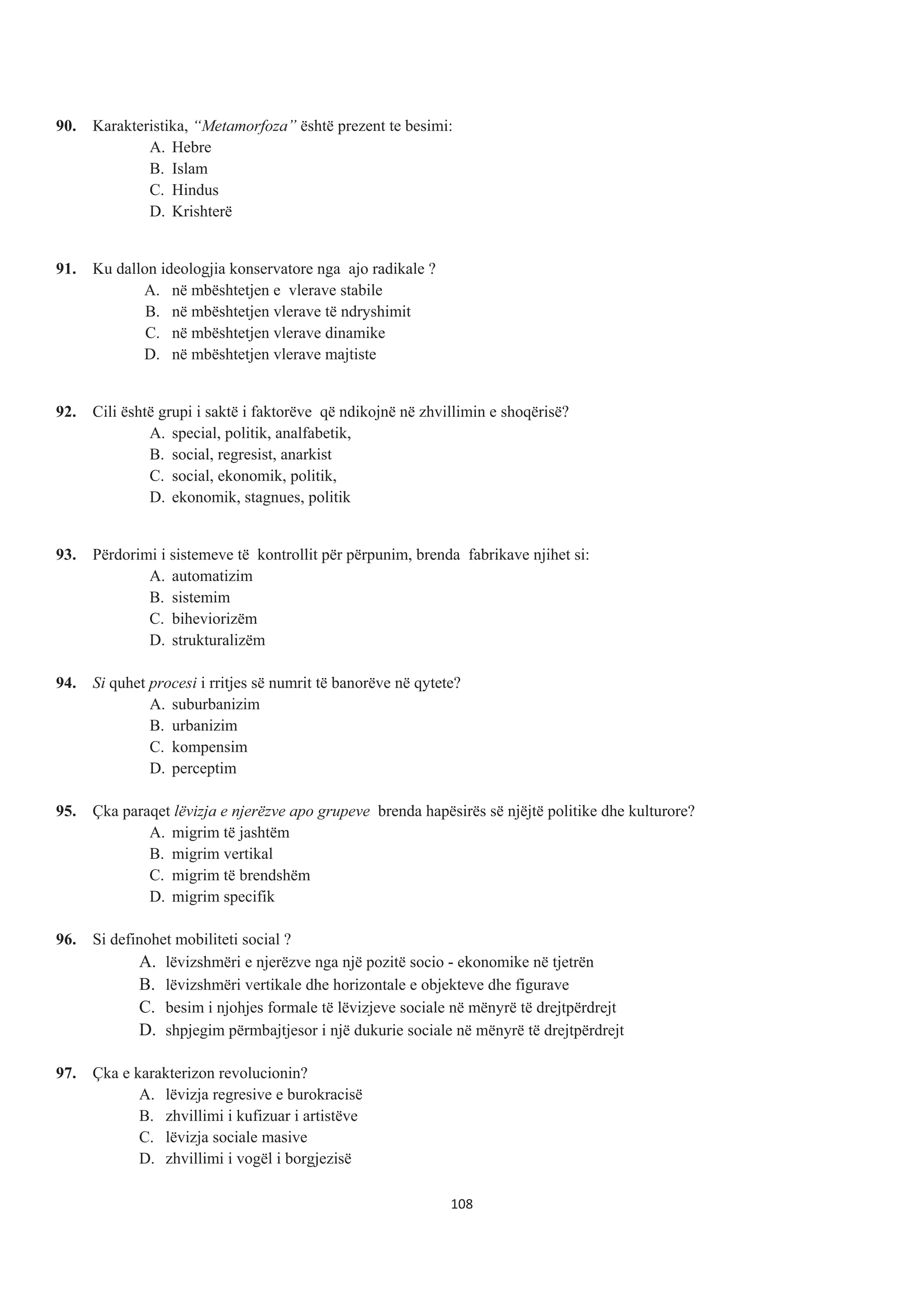 90. Karakteristika, “Metamorfoza” është prezent te besimi:
A. Hebre
B. Islam
C. Hindus
D. Krishterë
91. Ku dallon ideologjia konservatore nga ajo radikale ?
A. në mbështetjen e vlerave stabile
B. në mbështetjen vlerave të ndryshimit
C. në mbështetjen vlerave dinamike
D. në mbështetjen vlerave majtiste
92. Cili është grupi i saktë i faktorëve që ndikojnë në zhvillimin e shoqërisë?
A. special, politik, analfabetik,
B. social, regresist, anarkist
C. social, ekonomik, politik,
D. ekonomik, stagnues, politik
93. Përdorimi i sistemeve të kontrollit për përpunim, brenda fabrikave njihet si:
A. automatizim
B. sistemim
C. biheviorizëm
D. strukturalizëm
94. Si quhet procesi i rritjes së numrit të banorëve në qytete?
A. suburbanizim
B. urbanizim
C. kompensim
D. perceptim
95. Çka paraqet lëvizja e njerëzve apo grupeve brenda hapësirës së njëjtë politike dhe kulturore?
A. migrim të jashtëm
B. migrim vertikal
C. migrim të brendshëm
D. migrim specifik
96. Si definohet mobiliteti social ?
A. lëvizshmëri e njerëzve nga një pozitë socio - ekonomike në tjetrën
B. lëvizshmëri vertikale dhe horizontale e objekteve dhe figurave
C. besim i njohjes formale të lëvizjeve sociale në mënyrë të drejtpërdrejt
D. shpjegim përmbajtjesor i një dukurie sociale në mënyrë të drejtpërdrejt
97. Çka e karakterizon revolucionin?
A. lëvizja regresive e burokracisë
B. zhvillimi i kufizuar i artistëve
C. lëvizja sociale masive
D. zhvillimi i vogël i borgjezisë
108
 