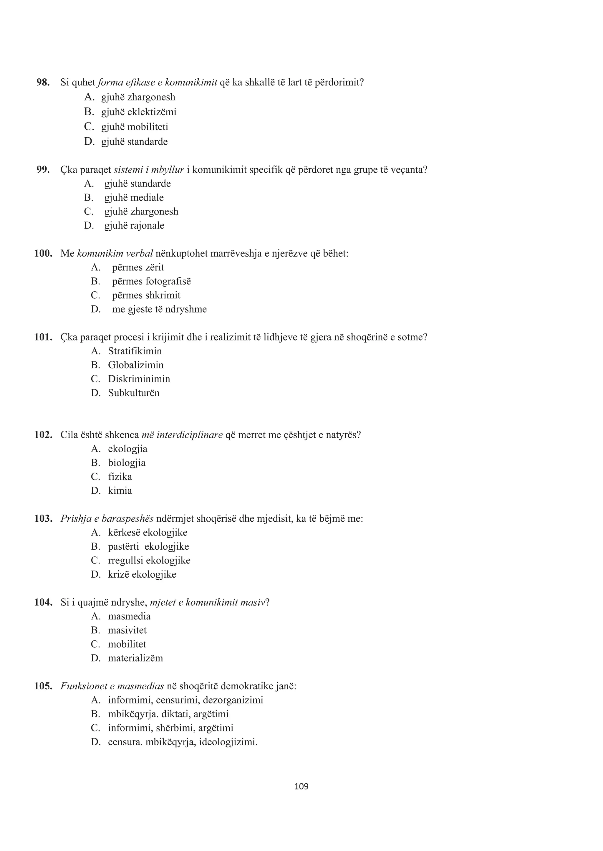 98. Si quhet forma efikase e komunikimit që ka shkallë të lart të përdorimit?
A. gjuhë zhargonesh
B. gjuhë eklektizëmi
C. gjuhë mobiliteti
D. gjuhë standarde
99. Çka paraqet sistemi i mbyllur i komunikimit specifik që përdoret nga grupe të veçanta?
A. gjuhë standarde
B. gjuhë mediale
C. gjuhë zhargonesh
D. gjuhë rajonale
100. Me komunikim verbal nënkuptohet marrëveshja e njerëzve që bëhet:
A. përmes zërit
B. përmes fotografisë
C. përmes shkrimit
D. me gjeste të ndryshme
101. Çka paraqet procesi i krijimit dhe i realizimit të lidhjeve të gjera në shoqërinë e sotme?
A. Stratifikimin
B. Globalizimin
C. Diskriminimin
D. Subkulturën
102. Cila është shkenca më interdiciplinare që merret me çështjet e natyrës?
A. ekologjia
B. biologjia
C. fizika
D. kimia
103. Prishja e baraspeshës ndërmjet shoqërisë dhe mjedisit, ka të bëjmë me:
A. kërkesë ekologjike
B. pastërti ekologjike
C. rregullsi ekologjike
D. krizë ekologjike
104. Si i quajmë ndryshe, mjetet e komunikimit masiv?
A. masmedia
B. masivitet
C. mobilitet
D. materializëm
105. Funksionet e masmedias në shoqëritë demokratike janë:
A. informimi, censurimi, dezorganizimi
B. mbikëqyrja. diktati, argëtimi
C. informimi, shërbimi, argëtimi
D. censura. mbikëqyrja, ideologjizimi.
109
 
