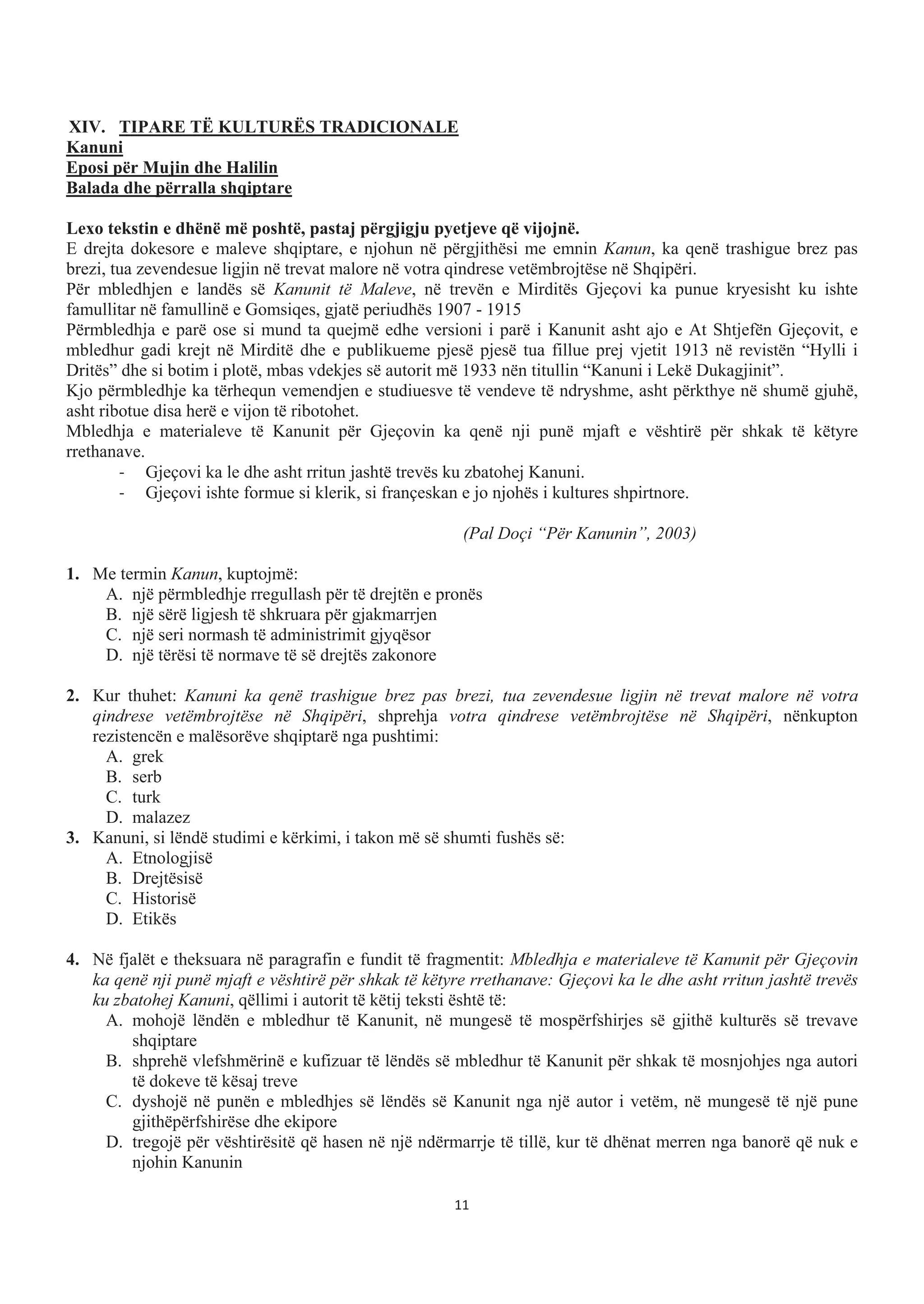 XIV. TIPARE TË KULTURËS TRADICIONALE
Kanuni
Eposi për Mujin dhe Halilin
Balada dhe përralla shqiptare
Lexo tekstin e dhënë më poshtë, pastaj përgjigju pyetjeve që vijojnë.
E drejta dokesore e maleve shqiptare, e njohun në përgjithësi me emnin Kanun, ka qenë trashigue brez pas
brezi, tua zevendesue ligjin në trevat malore në votra qindrese vetëmbrojtëse në Shqipëri.
Për mbledhjen e landës së Kanunit të Maleve, në trevën e Mirditës Gjeçovi ka punue kryesisht ku ishte
famullitar në famullinë e Gomsiqes, gjatë periudhës 1907 - 1915
Përmbledhja e parë ose si mund ta quejmë edhe versioni i parë i Kanunit asht ajo e At Shtjefën Gjeçovit, e
mbledhur gadi krejt në Mirditë dhe e publikueme pjesë pjesë tua fillue prej vjetit 1913 në revistën “Hylli i
Dritës” dhe si botim i plotë, mbas vdekjes së autorit më 1933 nën titullin “Kanuni i Lekë Dukagjinit”.
Kjo përmbledhje ka tërhequn vemendjen e studiuesve të vendeve të ndryshme, asht përkthye në shumë gjuhë,
asht ribotue disa herë e vijon të ribotohet.
Mbledhja e materialeve të Kanunit për Gjeçovin ka qenë nji punë mjaft e vështirë për shkak të këtyre
rrethanave.
- Gjeçovi ka le dhe asht rritun jashtë trevës ku zbatohej Kanuni.
- Gjeçovi ishte formue si klerik, si françeskan e jo njohës i kultures shpirtnore.
(Pal Doçi “Për Kanunin”, 2003)
1. Me termin Kanun, kuptojmë:
A. një përmbledhje rregullash për të drejtën e pronës
B. një sërë ligjesh të shkruara për gjakmarrjen
C. një seri normash të administrimit gjyqësor
D. një tërësi të normave të së drejtës zakonore
2. Kur thuhet: Kanuni ka qenë trashigue brez pas brezi, tua zevendesue ligjin në trevat malore në votra
qindrese vetëmbrojtëse në Shqipëri, shprehja votra qindrese vetëmbrojtëse në Shqipëri, nënkupton
rezistencën e malësorëve shqiptarë nga pushtimi:
A. grek
B. serb
C. turk
D. malazez
3. Kanuni, si lëndë studimi e kërkimi, i takon më së shumti fushës së:
A. Etnologjisë
B. Drejtësisë
C. Historisë
D. Etikës
4. Në fjalët e theksuara në paragrafin e fundit të fragmentit: Mbledhja e materialeve të Kanunit për Gjeçovin
ka qenë nji punë mjaft e vështirë për shkak të këtyre rrethanave: Gjeçovi ka le dhe asht rritun jashtë trevës
ku zbatohej Kanuni, qëllimi i autorit të këtij teksti është të:
A. mohojë lëndën e mbledhur të Kanunit, në mungesë të mospërfshirjes së gjithë kulturës së trevave
shqiptare
B. shprehë vlefshmërinë e kufizuar të lëndës së mbledhur të Kanunit për shkak të mosnjohjes nga autori
të dokeve të kësaj treve
C. dyshojë në punën e mbledhjes së lëndës së Kanunit nga një autor i vetëm, në mungesë të një pune
gjithëpërfshirëse dhe ekipore
D. tregojë për vështirësitë që hasen në një ndërmarrje të tillë, kur të dhënat merren nga banorë që nuk e
njohin Kanunin
11
 