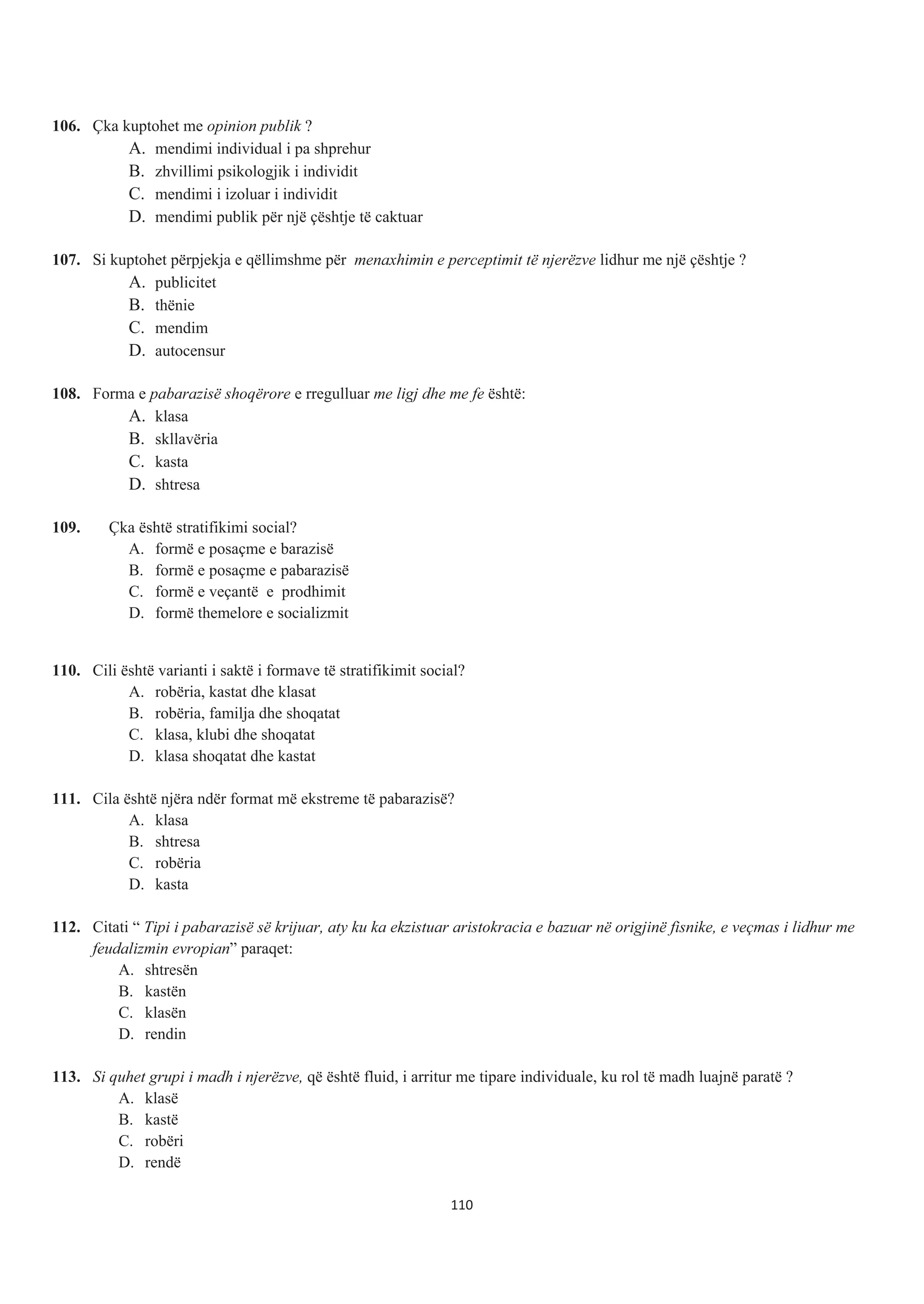 106. Çka kuptohet me opinion publik ?
A. mendimi individual i pa shprehur
B. zhvillimi psikologjik i individit
C. mendimi i izoluar i individit
D. mendimi publik për një çështje të caktuar
107. Si kuptohet përpjekja e qëllimshme për menaxhimin e perceptimit të njerëzve lidhur me një çështje ?
A. publicitet
B. thënie
C. mendim
D. autocensur
108. Forma e pabarazisë shoqërore e rregulluar me ligj dhe me fe është:
A. klasa
B. skllavëria
C. kasta
D. shtresa
109. Çka është stratifikimi social?
A. formë e posaçme e barazisë
B. formë e posaçme e pabarazisë
C. formë e veçantë e prodhimit
D. formë themelore e socializmit
110. Cili është varianti i saktë i formave të stratifikimit social?
A. robëria, kastat dhe klasat
B. robëria, familja dhe shoqatat
C. klasa, klubi dhe shoqatat
D. klasa shoqatat dhe kastat
111. Cila është njëra ndër format më ekstreme të pabarazisë?
A. klasa
B. shtresa
C. robëria
D. kasta
112. Citati “ Tipi i pabarazisë së krijuar, aty ku ka ekzistuar aristokracia e bazuar në origjinë fisnike, e veçmas i lidhur me
feudalizmin evropian” paraqet:
A. shtresën
B. kastën
C. klasën
D. rendin
113. Si quhet grupi i madh i njerëzve, që është fluid, i arritur me tipare individuale, ku rol të madh luajnë paratë ?
A. klasë
B. kastë
C. robëri
D. rendë
110
 