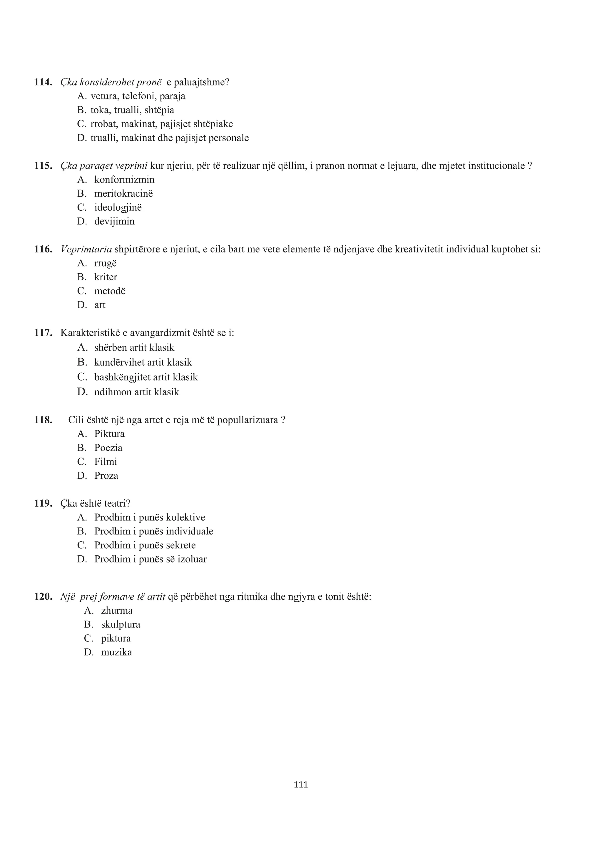 114. Çka konsiderohet pronë e paluajtshme?
A. vetura, telefoni, paraja
B. toka, trualli, shtëpia
C. rrobat, makinat, pajisjet shtëpiake
D. trualli, makinat dhe pajisjet personale
115. Çka paraqet veprimi kur njeriu, për të realizuar një qëllim, i pranon normat e lejuara, dhe mjetet institucionale ?
A. konformizmin
B. meritokracinë
C. ideologjinë
D. devijimin
116. Veprimtaria shpirtërore e njeriut, e cila bart me vete elemente të ndjenjave dhe kreativitetit individual kuptohet si:
A. rrugë
B. kriter
C. metodë
D. art
117. Karakteristikë e avangardizmit është se i:
A. shërben artit klasik
B. kundërvihet artit klasik
C. bashkëngjitet artit klasik
D. ndihmon artit klasik
118. Cili është një nga artet e reja më të popullarizuara ?
A. Piktura
B. Poezia
C. Filmi
D. Proza
119. Çka është teatri?
A. Prodhim i punës kolektive
B. Prodhim i punës individuale
C. Prodhim i punës sekrete
D. Prodhim i punës së izoluar
120. Një prej formave të artit që përbëhet nga ritmika dhe ngjyra e tonit është:
A. zhurma
B. skulptura
C. piktura
D. muzika
111
 