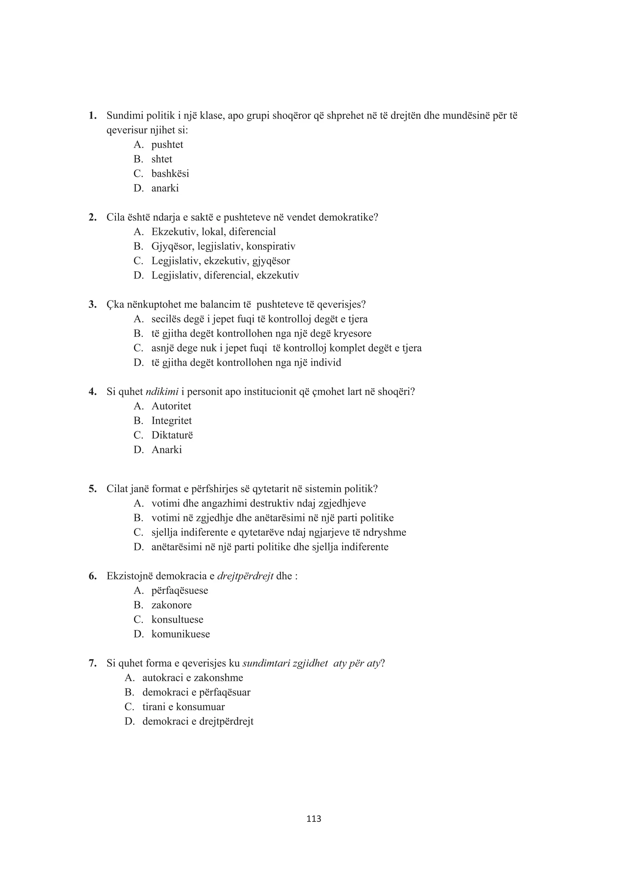 1. Sundimi politik i një klase, apo grupi shoqëror që shprehet në të drejtën dhe mundësinë për të
qeverisur njihet si:
A. pushtet
B. shtet
C. bashkësi
D. anarki
2. Cila është ndarja e saktë e pushteteve në vendet demokratike?
A. Ekzekutiv, lokal, diferencial
B. Gjyqësor, legjislativ, konspirativ
C. Legjislativ, ekzekutiv, gjyqësor
D. Legjislativ, diferencial, ekzekutiv
3. Çka nënkuptohet me balancim të pushteteve të qeverisjes?
A. secilës degë i jepet fuqi të kontrolloj degët e tjera
B. të gjitha degët kontrollohen nga një degë kryesore
C. asnjë dege nuk i jepet fuqi të kontrolloj komplet degët e tjera
D. të gjitha degët kontrollohen nga një individ
4. Si quhet ndikimi i personit apo institucionit që çmohet lart në shoqëri?
A. Autoritet
B. Integritet
C. Diktaturë
D. Anarki
5. Cilat janë format e përfshirjes së qytetarit në sistemin politik?
A. votimi dhe angazhimi destruktiv ndaj zgjedhjeve
B. votimi në zgjedhje dhe anëtarësimi në një parti politike
C. sjellja indiferente e qytetarëve ndaj ngjarjeve të ndryshme
D. anëtarësimi në një parti politike dhe sjellja indiferente
6. Ekzistojnë demokracia e drejtpërdrejt dhe :
A. përfaqësuese
B. zakonore
C. konsultuese
D. komunikuese
7. Si quhet forma e qeverisjes ku sundimtari zgjidhet aty për aty?
A. autokraci e zakonshme
B. demokraci e përfaqësuar
C. tirani e konsumuar
D. demokraci e drejtpërdrejt
113
 