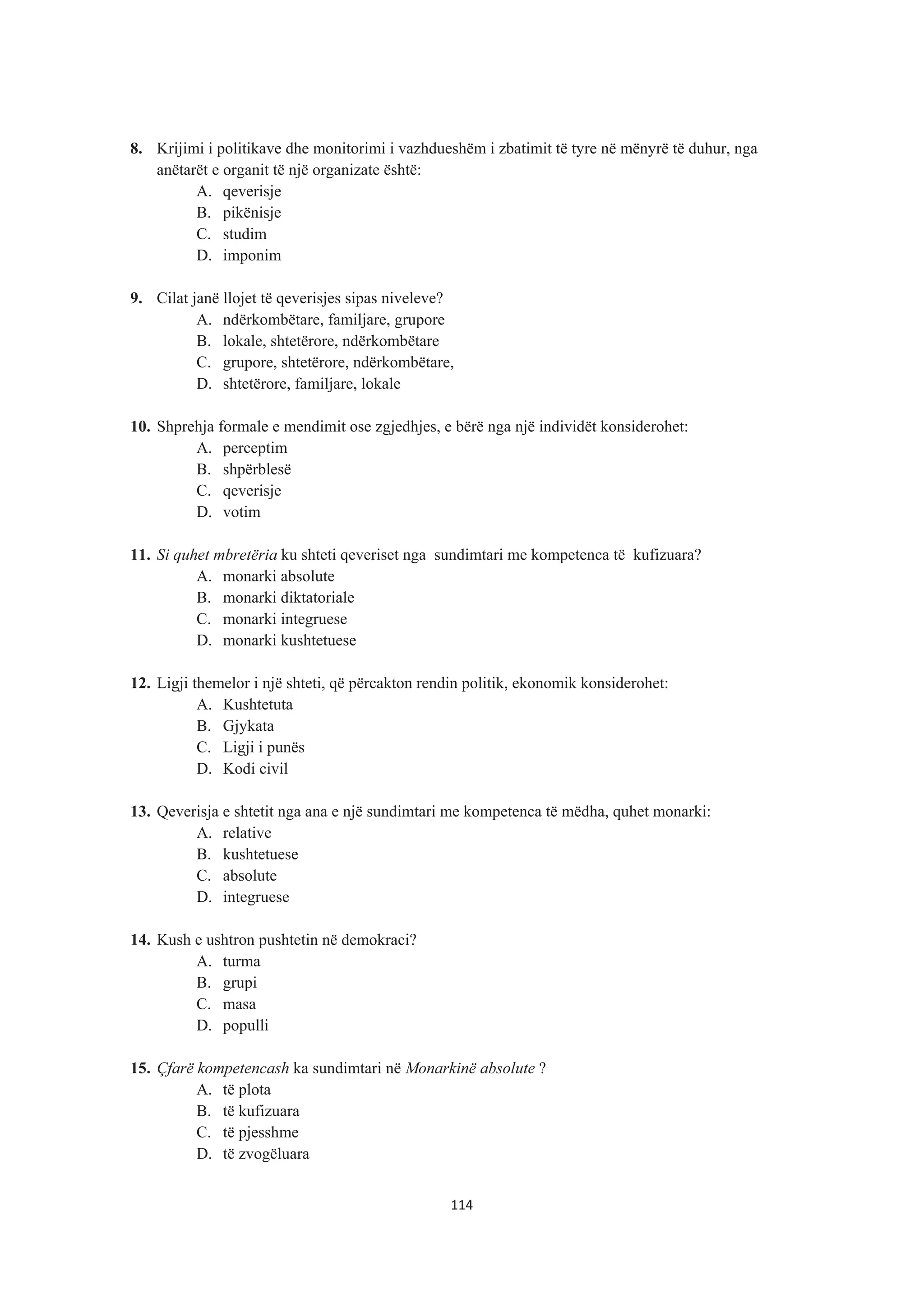 8. Krijimi i politikave dhe monitorimi i vazhdueshëm i zbatimit të tyre në mënyrë të duhur, nga
anëtarët e organit të një organizate është:
A. qeverisje
B. pikënisje
C. studim
D. imponim
9. Cilat janë llojet të qeverisjes sipas niveleve?
A. ndërkombëtare, familjare, grupore
B. lokale, shtetërore, ndërkombëtare
C. grupore, shtetërore, ndërkombëtare,
D. shtetërore, familjare, lokale
10. Shprehja formale e mendimit ose zgjedhjes, e bërë nga një individët konsiderohet:
A. perceptim
B. shpërblesë
C. qeverisje
D. votim
11. Si quhet mbretëria ku shteti qeveriset nga sundimtari me kompetenca të kufizuara?
A. monarki absolute
B. monarki diktatoriale
C. monarki integruese
D. monarki kushtetuese
12. Ligji themelor i një shteti, që përcakton rendin politik, ekonomik konsiderohet:
A. Kushtetuta
B. Gjykata
C. Ligji i punës
D. Kodi civil
13. Qeverisja e shtetit nga ana e një sundimtari me kompetenca të mëdha, quhet monarki:
A. relative
B. kushtetuese
C. absolute
D. integruese
14. Kush e ushtron pushtetin në demokraci?
A. turma
B. grupi
C. masa
D. populli
15. Çfarë kompetencash ka sundimtari në Monarkinë absolute ?
A. të plota
B. të kufizuara
C. të pjesshme
D. të zvogëluara
114
 