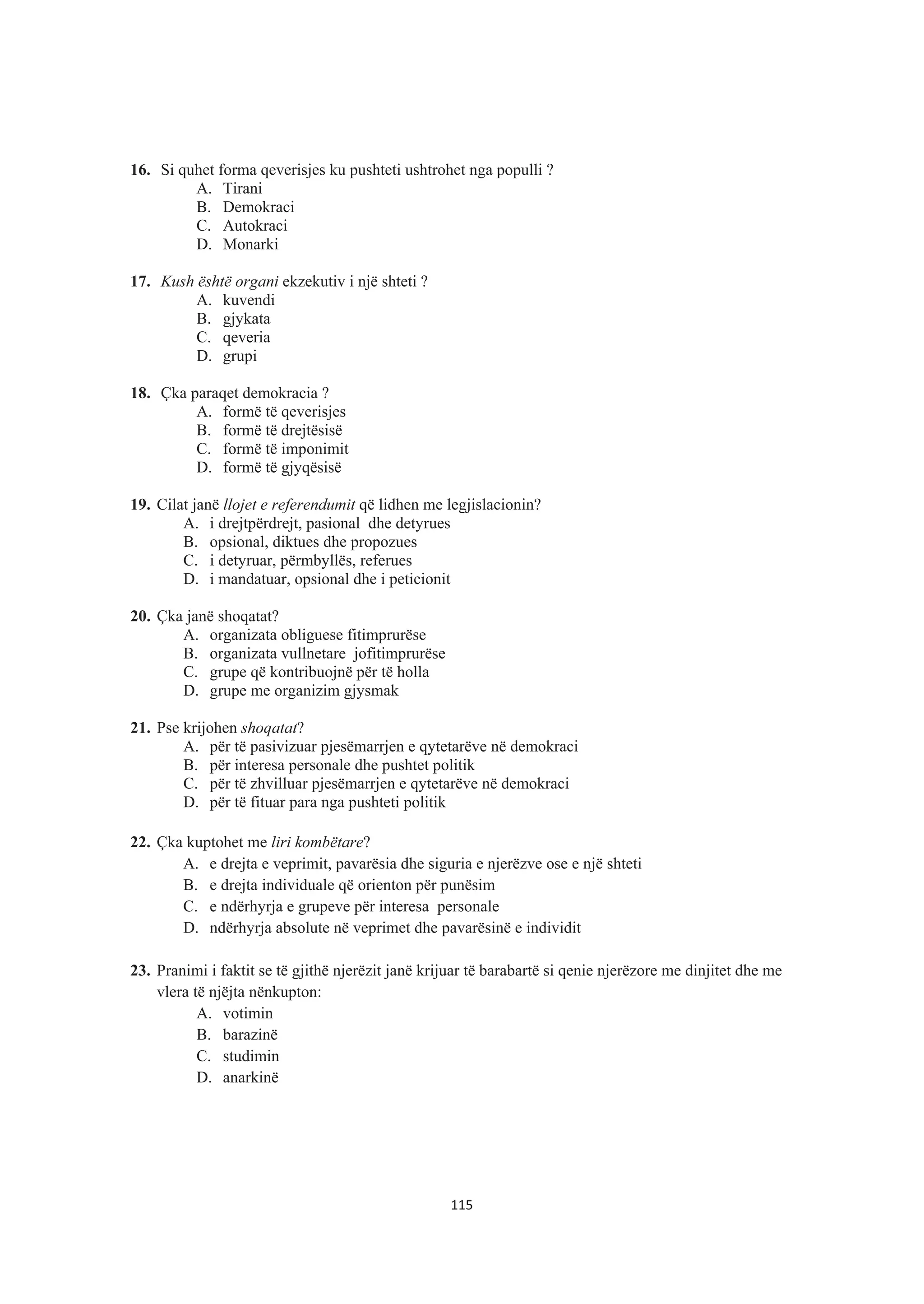 16. Si quhet forma qeverisjes ku pushteti ushtrohet nga populli ?
A. Tirani
B. Demokraci
C. Autokraci
D. Monarki
17. Kush është organi ekzekutiv i një shteti ?
A. kuvendi
B. gjykata
C. qeveria
D. grupi
18. Çka paraqet demokracia ?
A. formë të qeverisjes
B. formë të drejtësisë
C. formë të imponimit
D. formë të gjyqësisë
19. Cilat janë llojet e referendumit që lidhen me legjislacionin?
A. i drejtpërdrejt, pasional dhe detyrues
B. opsional, diktues dhe propozues
C. i detyruar, përmbyllës, referues
D. i mandatuar, opsional dhe i peticionit
20. Çka janë shoqatat?
A. organizata obliguese fitimprurëse
B. organizata vullnetare jofitimprurëse
C. grupe që kontribuojnë për të holla
D. grupe me organizim gjysmak
21. Pse krijohen shoqatat?
A. për të pasivizuar pjesëmarrjen e qytetarëve në demokraci
B. për interesa personale dhe pushtet politik
C. për të zhvilluar pjesëmarrjen e qytetarëve në demokraci
D. për të fituar para nga pushteti politik
22. Çka kuptohet me liri kombëtare?
A. e drejta e veprimit, pavarësia dhe siguria e njerëzve ose e një shteti
B. e drejta individuale që orienton për punësim
C. e ndërhyrja e grupeve për interesa personale
D. ndërhyrja absolute në veprimet dhe pavarësinë e individit
23. Pranimi i faktit se të gjithë njerëzit janë krijuar të barabartë si qenie njerëzore me dinjitet dhe me
vlera të njëjta nënkupton:
A. votimin
B. barazinë
C. studimin
D. anarkinë
115
 