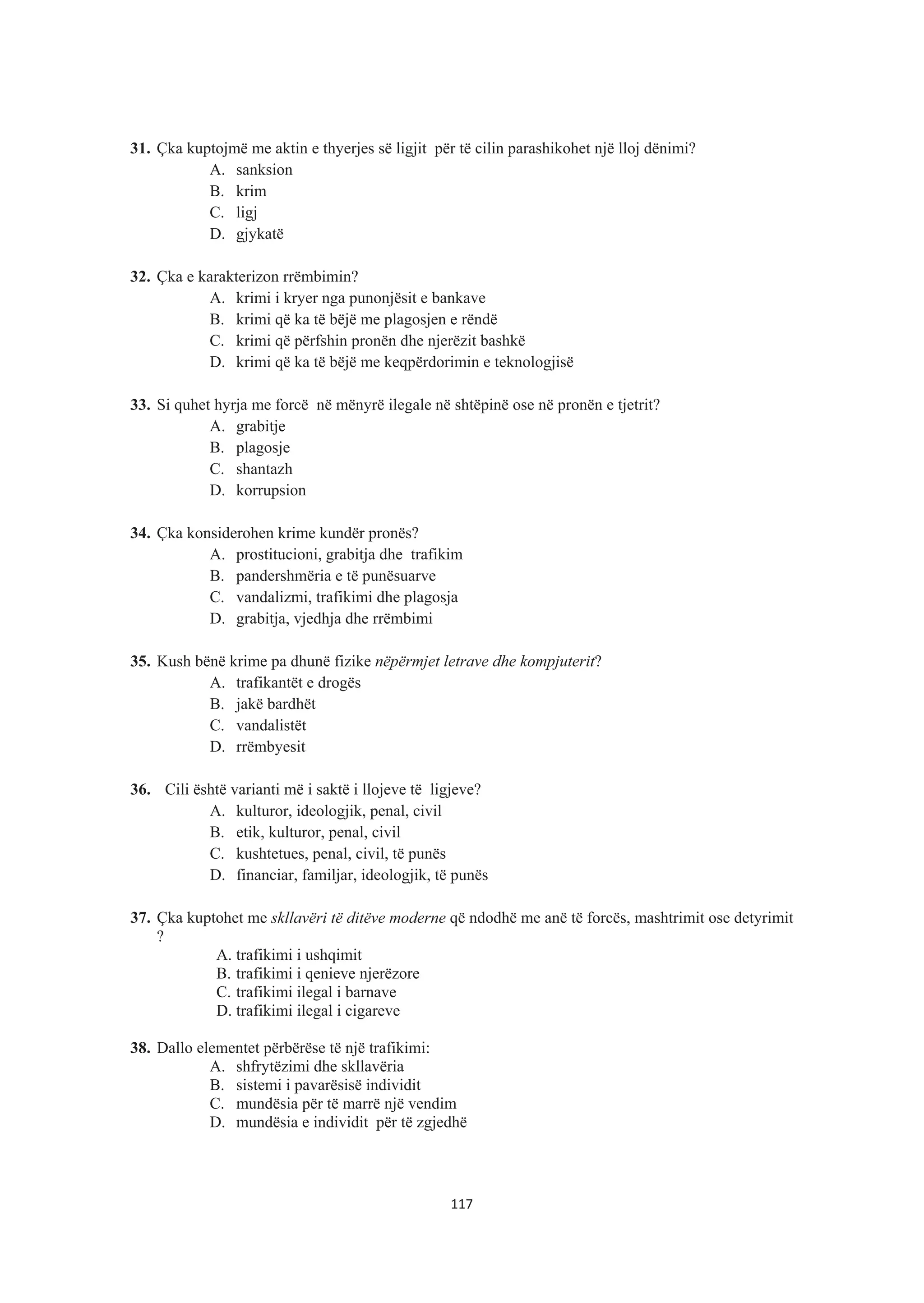 31. Çka kuptojmë me aktin e thyerjes së ligjit për të cilin parashikohet një lloj dënimi?
A. sanksion
B. krim
C. ligj
D. gjykatë
32. Çka e karakterizon rrëmbimin?
A. krimi i kryer nga punonjësit e bankave
B. krimi që ka të bëjë me plagosjen e rëndë
C. krimi që përfshin pronën dhe njerëzit bashkë
D. krimi që ka të bëjë me keqpërdorimin e teknologjisë
33. Si quhet hyrja me forcë në mënyrë ilegale në shtëpinë ose në pronën e tjetrit?
A. grabitje
B. plagosje
C. shantazh
D. korrupsion
34. Çka konsiderohen krime kundër pronës?
A. prostitucioni, grabitja dhe trafikim
B. pandershmëria e të punësuarve
C. vandalizmi, trafikimi dhe plagosja
D. grabitja, vjedhja dhe rrëmbimi
35. Kush bënë krime pa dhunë fizike nëpërmjet letrave dhe kompjuterit?
A. trafikantët e drogës
B. jakë bardhët
C. vandalistët
D. rrëmbyesit
36. Cili është varianti më i saktë i llojeve të ligjeve?
A. kulturor, ideologjik, penal, civil
B. etik, kulturor, penal, civil
C. kushtetues, penal, civil, të punës
D. financiar, familjar, ideologjik, të punës
37. Çka kuptohet me skllavëri të ditëve moderne që ndodhë me anë të forcës, mashtrimit ose detyrimit
?
A. trafikimi i ushqimit
B. trafikimi i qenieve njerëzore
C. trafikimi ilegal i barnave
D. trafikimi ilegal i cigareve
38. Dallo elementet përbërëse të një trafikimi:
A. shfrytëzimi dhe skllavëria
B. sistemi i pavarësisë individit
C. mundësia për të marrë një vendim
D. mundësia e individit për të zgjedhë
117
 