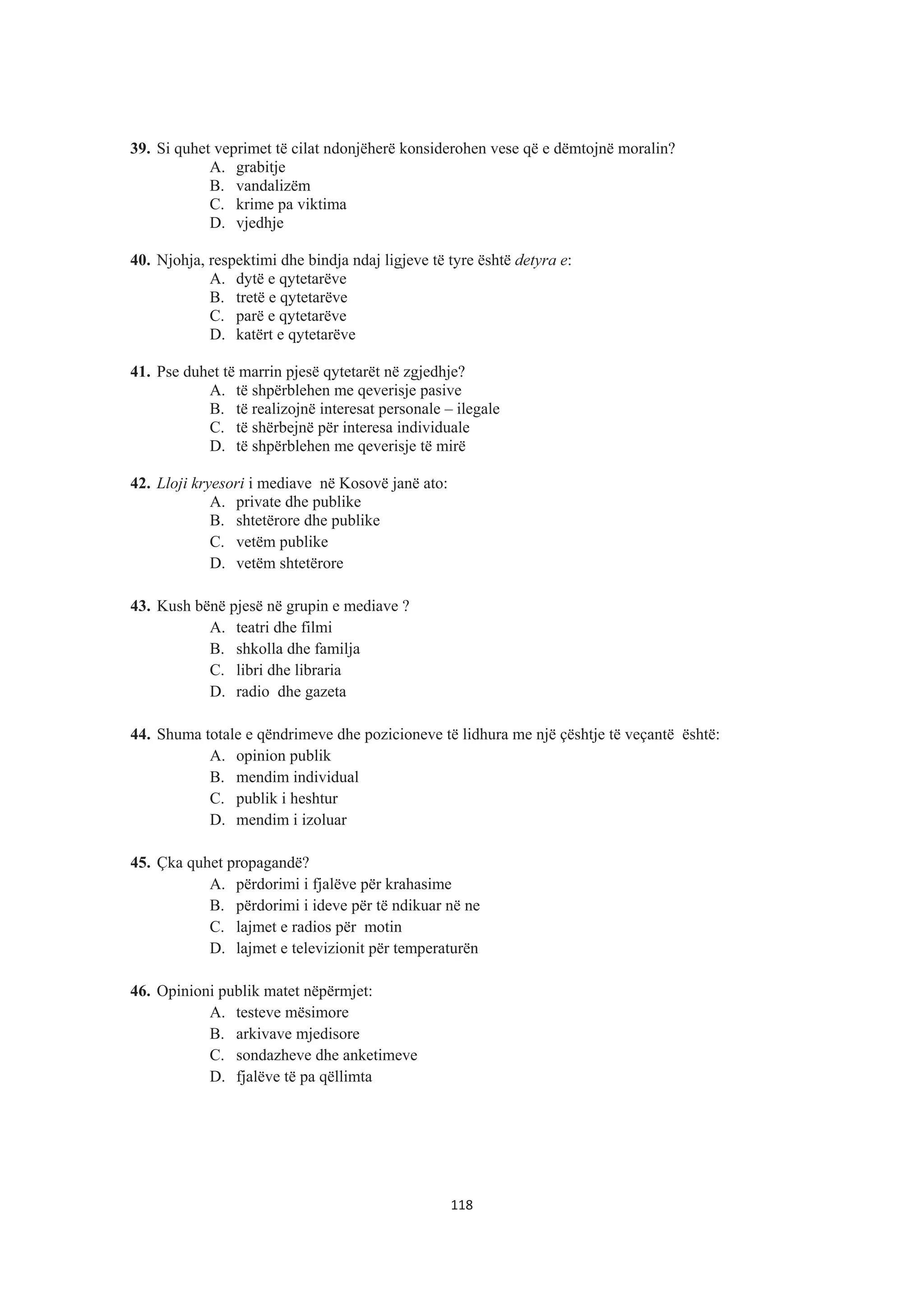 39. Si quhet veprimet të cilat ndonjëherë konsiderohen vese që e dëmtojnë moralin?
A. grabitje
B. vandalizëm
C. krime pa viktima
D. vjedhje
40. Njohja, respektimi dhe bindja ndaj ligjeve të tyre është detyra e:
A. dytë e qytetarëve
B. tretë e qytetarëve
C. parë e qytetarëve
D. katërt e qytetarëve
41. Pse duhet të marrin pjesë qytetarët në zgjedhje?
A. të shpërblehen me qeverisje pasive
B. të realizojnë interesat personale – ilegale
C. të shërbejnë për interesa individuale
D. të shpërblehen me qeverisje të mirë
42. Lloji kryesori i mediave në Kosovë janë ato:
A. private dhe publike
B. shtetërore dhe publike
C. vetëm publike
D. vetëm shtetërore
43. Kush bënë pjesë në grupin e mediave ?
A. teatri dhe filmi
B. shkolla dhe familja
C. libri dhe libraria
D. radio dhe gazeta
44. Shuma totale e qëndrimeve dhe pozicioneve të lidhura me një çështje të veçantë është:
A. opinion publik
B. mendim individual
C. publik i heshtur
D. mendim i izoluar
45. Çka quhet propagandë?
A. përdorimi i fjalëve për krahasime
B. përdorimi i ideve për të ndikuar në ne
C. lajmet e radios për motin
D. lajmet e televizionit për temperaturën
46. Opinioni publik matet nëpërmjet:
A. testeve mësimore
B. arkivave mjedisore
C. sondazheve dhe anketimeve
D. fjalëve të pa qëllimta
118
 