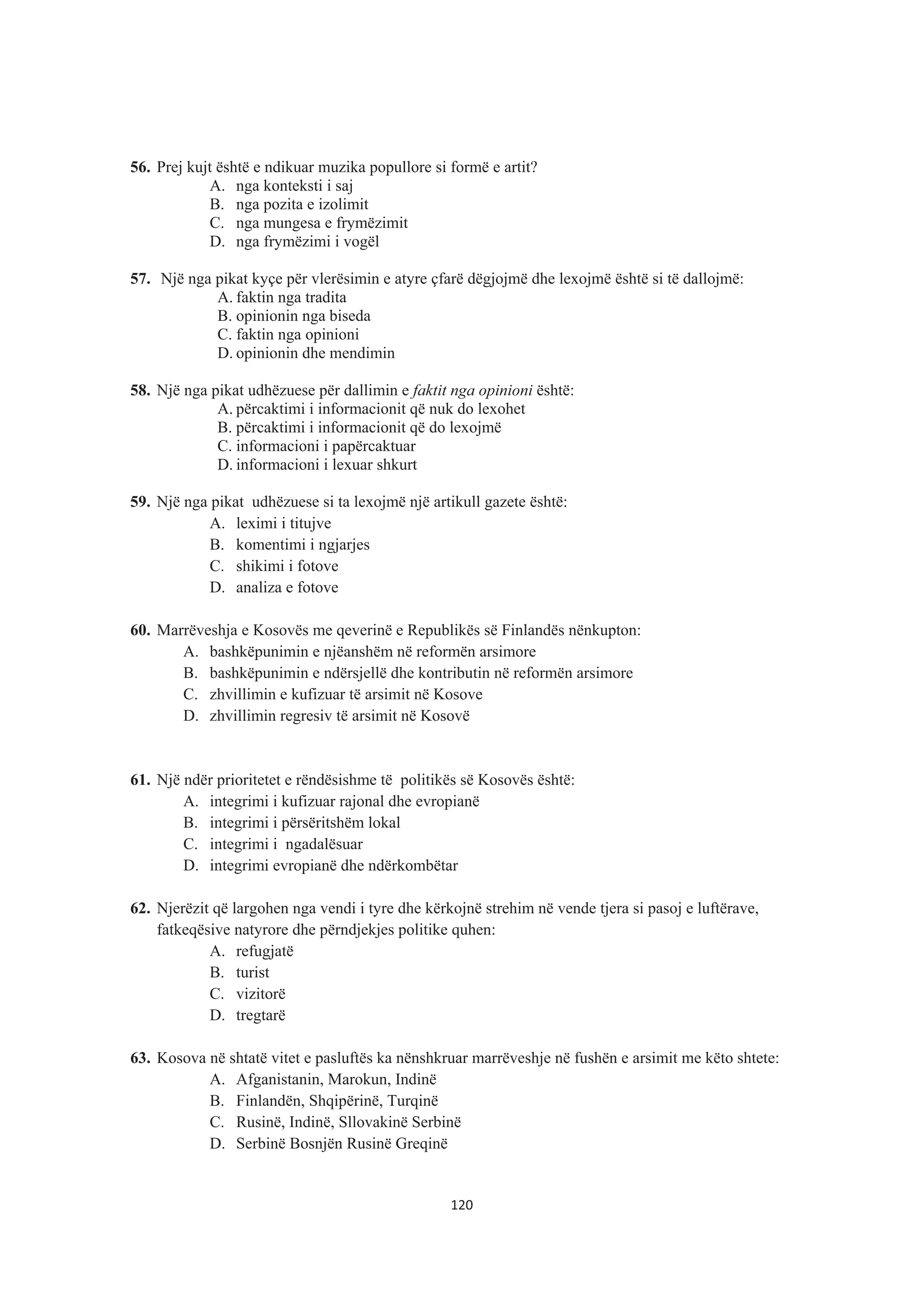 56. Prej kujt është e ndikuar muzika popullore si formë e artit?
A. nga konteksti i saj
B. nga pozita e izolimit
C. nga mungesa e frymëzimit
D. nga frymëzimi i vogël
57. Një nga pikat kyçe për vlerësimin e atyre çfarë dëgjojmë dhe lexojmë është si të dallojmë:
A. faktin nga tradita
B. opinionin nga biseda
C. faktin nga opinioni
D. opinionin dhe mendimin
58. Një nga pikat udhëzuese për dallimin e faktit nga opinioni është:
A. përcaktimi i informacionit që nuk do lexohet
B. përcaktimi i informacionit që do lexojmë
C. informacioni i papërcaktuar
D. informacioni i lexuar shkurt
59. Një nga pikat udhëzuese si ta lexojmë një artikull gazete është:
A. leximi i titujve
B. komentimi i ngjarjes
C. shikimi i fotove
D. analiza e fotove
60. Marrëveshja e Kosovës me qeverinë e Republikës së Finlandës nënkupton:
A. bashkëpunimin e njëanshëm në reformën arsimore
B. bashkëpunimin e ndërsjellë dhe kontributin në reformën arsimore
C. zhvillimin e kufizuar të arsimit në Kosove
D. zhvillimin regresiv të arsimit në Kosovë
61. Një ndër prioritetet e rëndësishme të politikës së Kosovës është:
A. integrimi i kufizuar rajonal dhe evropianë
B. integrimi i përsëritshëm lokal
C. integrimi i ngadalësuar
D. integrimi evropianë dhe ndërkombëtar
62. Njerëzit që largohen nga vendi i tyre dhe kërkojnë strehim në vende tjera si pasoj e luftërave,
fatkeqësive natyrore dhe përndjekjes politike quhen:
A. refugjatë
B. turist
C. vizitorë
D. tregtarë
63. Kosova në shtatë vitet e pasluftës ka nënshkruar marrëveshje në fushën e arsimit me këto shtete:
A. Afganistanin, Marokun, Indinë
B. Finlandën, Shqipërinë, Turqinë
C. Rusinë, Indinë, Sllovakinë Serbinë
D. Serbinë Bosnjën Rusinë Greqinë
120
 