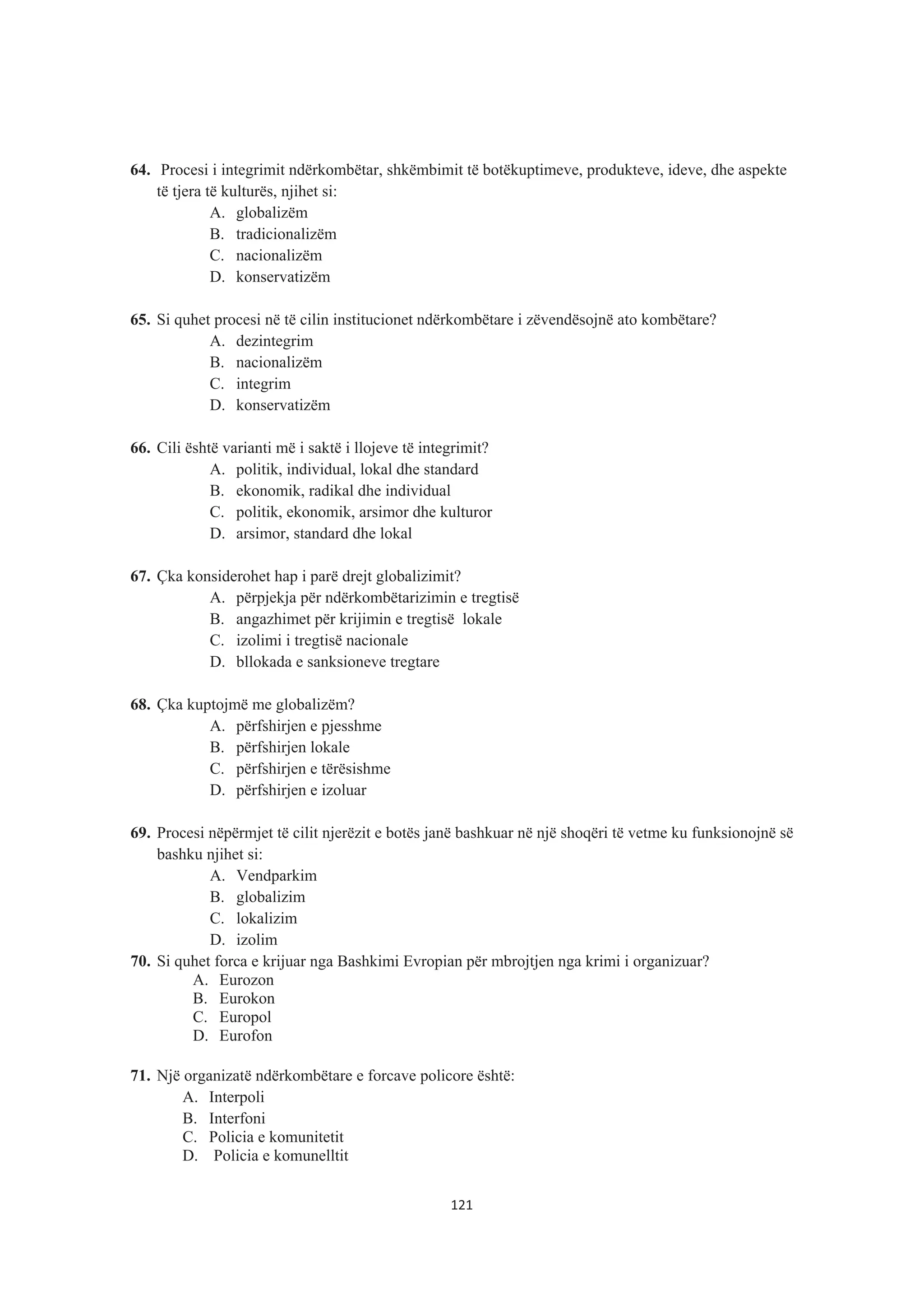 64. Procesi i integrimit ndërkombëtar, shkëmbimit të botëkuptimeve, produkteve, ideve, dhe aspekte
të tjera të kulturës, njihet si:
A. globalizëm
B. tradicionalizëm
C. nacionalizëm
D. konservatizëm
65. Si quhet procesi në të cilin institucionet ndërkombëtare i zëvendësojnë ato kombëtare?
A. dezintegrim
B. nacionalizëm
C. integrim
D. konservatizëm
66. Cili është varianti më i saktë i llojeve të integrimit?
A. politik, individual, lokal dhe standard
B. ekonomik, radikal dhe individual
C. politik, ekonomik, arsimor dhe kulturor
D. arsimor, standard dhe lokal
67. Çka konsiderohet hap i parë drejt globalizimit?
A. përpjekja për ndërkombëtarizimin e tregtisë
B. angazhimet për krijimin e tregtisë lokale
C. izolimi i tregtisë nacionale
D. bllokada e sanksioneve tregtare
68. Çka kuptojmë me globalizëm?
A. përfshirjen e pjesshme
B. përfshirjen lokale
C. përfshirjen e tërësishme
D. përfshirjen e izoluar
69. Procesi nëpërmjet të cilit njerëzit e botës janë bashkuar në një shoqëri të vetme ku funksionojnë së
bashku njihet si:
A. Vendparkim
B. globalizim
C. lokalizim
D. izolim
70. Si quhet forca e krijuar nga Bashkimi Evropian për mbrojtjen nga krimi i organizuar?
A. Eurozon
B. Eurokon
C. Europol
D. Eurofon
71. Një organizatë ndërkombëtare e forcave policore është:
A. Interpoli
B. Interfoni
C. Policia e komunitetit
D. Policia e komunelltit
121
 