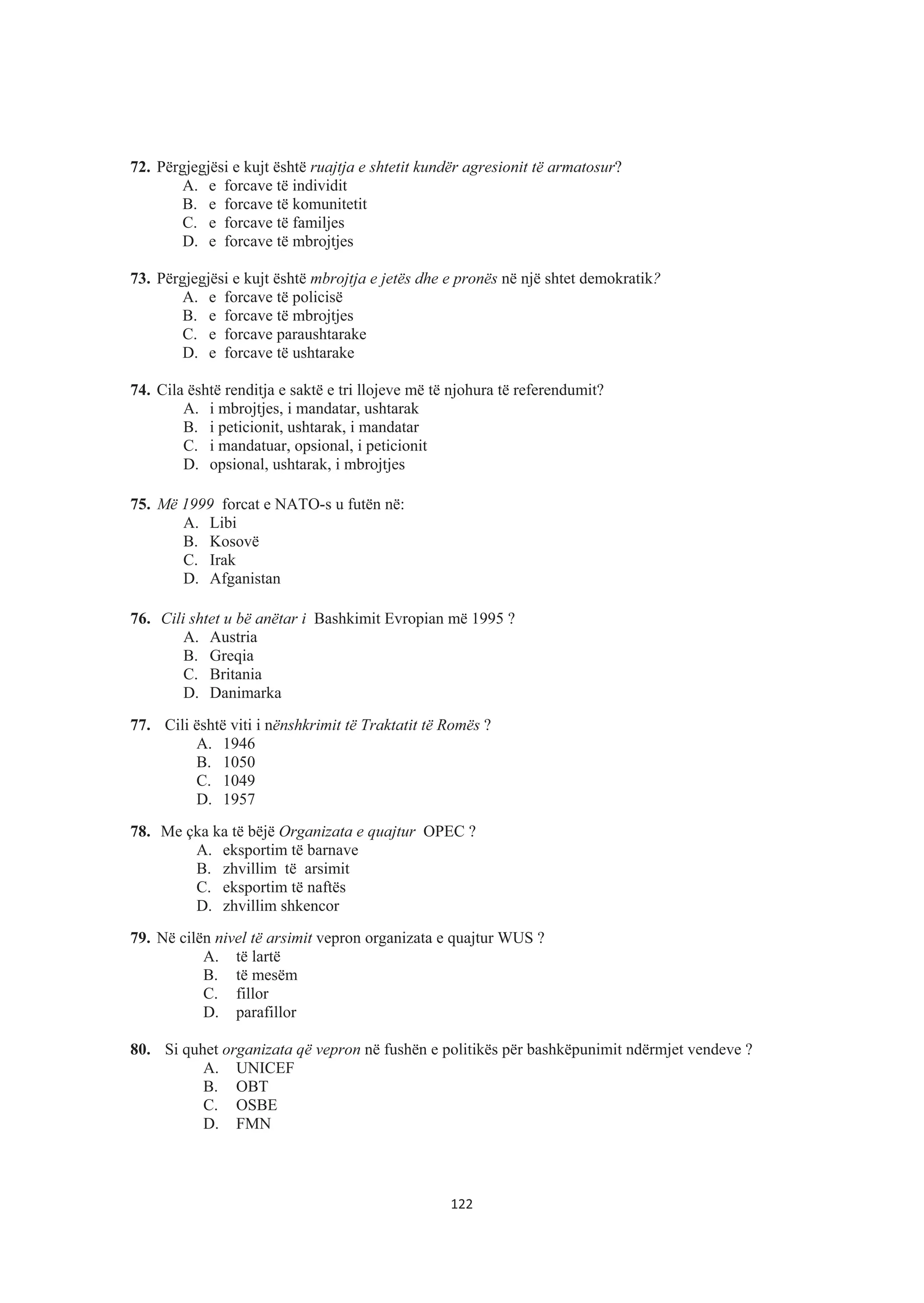 72. Përgjegjësi e kujt është ruajtja e shtetit kundër agresionit të armatosur?
A. e forcave të individit
B. e forcave të komunitetit
C. e forcave të familjes
D. e forcave të mbrojtjes
73. Përgjegjësi e kujt është mbrojtja e jetës dhe e pronës në një shtet demokratik?
A. e forcave të policisë
B. e forcave të mbrojtjes
C. e forcave paraushtarake
D. e forcave të ushtarake
74. Cila është renditja e saktë e tri llojeve më të njohura të referendumit?
A. i mbrojtjes, i mandatar, ushtarak
B. i peticionit, ushtarak, i mandatar
C. i mandatuar, opsional, i peticionit
D. opsional, ushtarak, i mbrojtjes
75. Më 1999 forcat e NATO-s u futën në:
A. Libi
B. Kosovë
C. Irak
D. Afganistan
76. Cili shtet u bë anëtar i Bashkimit Evropian më 1995 ?
A. Austria
B. Greqia
C. Britania
D. Danimarka
77. Cili është viti i nënshkrimit të Traktatit të Romës ?
A. 1946
B. 1050
C. 1049
D. 1957
78. Me çka ka të bëjë Organizata e quajtur OPEC ?
A. eksportim të barnave
B. zhvillim të arsimit
C. eksportim të naftës
D. zhvillim shkencor
79. Në cilën nivel të arsimit vepron organizata e quajtur WUS ?
A. të lartë
B. të mesëm
C. fillor
D. parafillor
80. Si quhet organizata që vepron në fushën e politikës për bashkëpunimit ndërmjet vendeve ?
A. UNICEF
B. OBT
C. OSBE
D. FMN
122
 