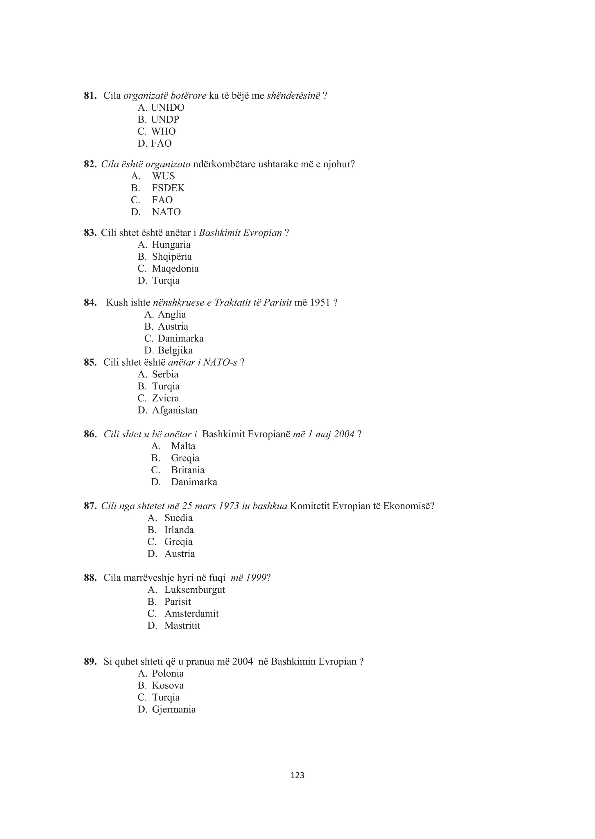 81. Cila organizatë botërore ka të bëjë me shëndetësinë ?
A. UNIDO
B. UNDP
C. WHO
D. FAO
82. Cila është organizata ndërkombëtare ushtarake më e njohur?
A. WUS
B. FSDEK
C. FAO
D. NATO
83. Cili shtet është anëtar i Bashkimit Evropian ?
A. Hungaria
B. Shqipëria
C. Maqedonia
D. Turqia
84. Kush ishte nënshkruese e Traktatit të Parisit më 1951 ?
A. Anglia
B. Austria
C. Danimarka
D. Belgjika
85. Cili shtet është anëtar i NATO-s ?
A. Serbia
B. Turqia
C. Zvicra
D. Afganistan
86. Cili shtet u bë anëtar i Bashkimit Evropianë më 1 maj 2004 ?
A. Malta
B. Greqia
C. Britania
D. Danimarka
87. Cili nga shtetet më 25 mars 1973 iu bashkua Komitetit Evropian të Ekonomisë?
A. Suedia
B. Irlanda
C. Greqia
D. Austria
88. Cila marrëveshje hyri në fuqi më 1999?
A. Luksemburgut
B. Parisit
C. Amsterdamit
D. Mastritit
89. Si quhet shteti që u pranua më 2004 në Bashkimin Evropian ?
A. Polonia
B. Kosova
C. Turqia
D. Gjermania
123
 
