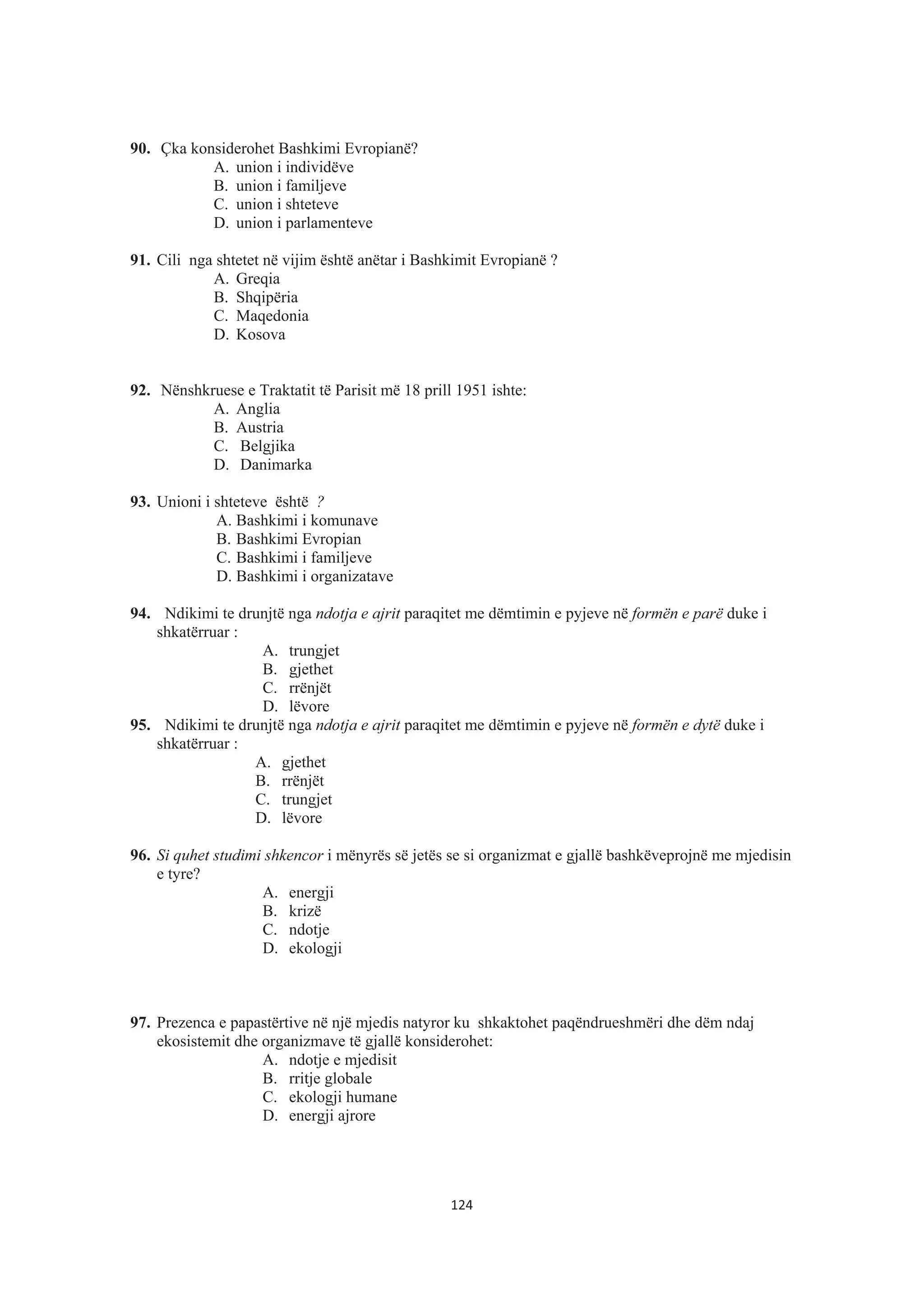 90. Çka konsiderohet Bashkimi Evropianë?
A. union i individëve
B. union i familjeve
C. union i shteteve
D. union i parlamenteve
91. Cili nga shtetet në vijim është anëtar i Bashkimit Evropianë ?
A. Greqia
B. Shqipëria
C. Maqedonia
D. Kosova
92. Nënshkruese e Traktatit të Parisit më 18 prill 1951 ishte:
A. Anglia
B. Austria
C. Belgjika
D. Danimarka
93. Unioni i shteteve është ?
A. Bashkimi i komunave
B. Bashkimi Evropian
C. Bashkimi i familjeve
D. Bashkimi i organizatave
94. Ndikimi te drunjtë nga ndotja e ajrit paraqitet me dëmtimin e pyjeve në formën e parë duke i
shkatërruar :
A. trungjet
B. gjethet
C. rrënjët
D. lëvore
95. Ndikimi te drunjtë nga ndotja e ajrit paraqitet me dëmtimin e pyjeve në formën e dytë duke i
shkatërruar :
A. gjethet
B. rrënjët
C. trungjet
D. lëvore
96. Si quhet studimi shkencor i mënyrës së jetës se si organizmat e gjallë bashkëveprojnë me mjedisin
e tyre?
A. energji
B. krizë
C. ndotje
D. ekologji
97. Prezenca e papastërtive në një mjedis natyror ku shkaktohet paqëndrueshmëri dhe dëm ndaj
ekosistemit dhe organizmave të gjallë konsiderohet:
A. ndotje e mjedisit
B. rritje globale
C. ekologji humane
D. energji ajrore
124
 