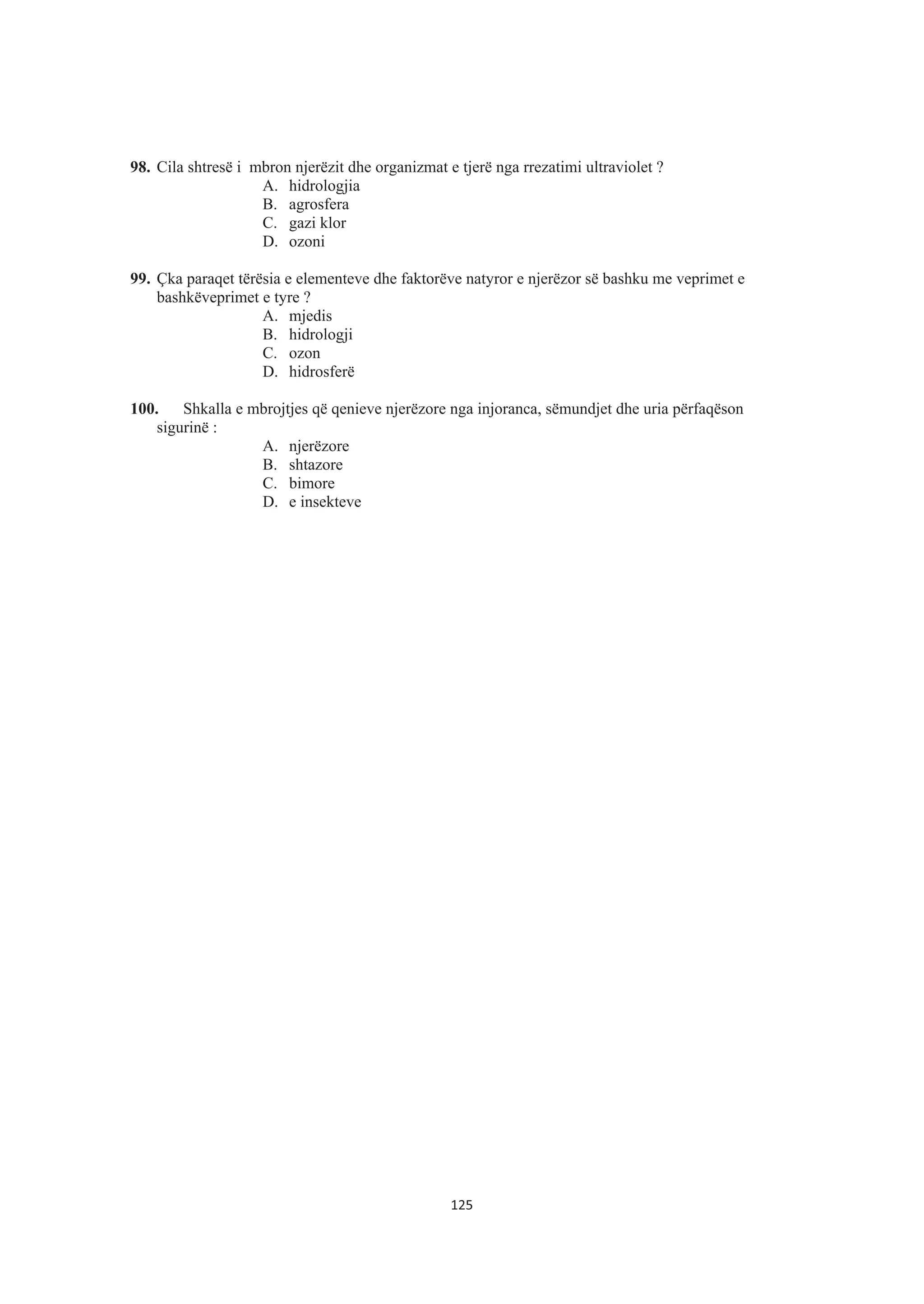 98. Cila shtresë i mbron njerëzit dhe organizmat e tjerë nga rrezatimi ultraviolet ?
A. hidrologjia
B. agrosfera
C. gazi klor
D. ozoni
99. Çka paraqet tërësia e elementeve dhe faktorëve natyror e njerëzor së bashku me veprimet e
bashkëveprimet e tyre ?
A. mjedis
B. hidrologji
C. ozon
D. hidrosferë
100. Shkalla e mbrojtjes që qenieve njerëzore nga injoranca, sëmundjet dhe uria përfaqëson
sigurinë :
A. njerëzore
B. shtazore
C. bimore
D. e insekteve
125
 