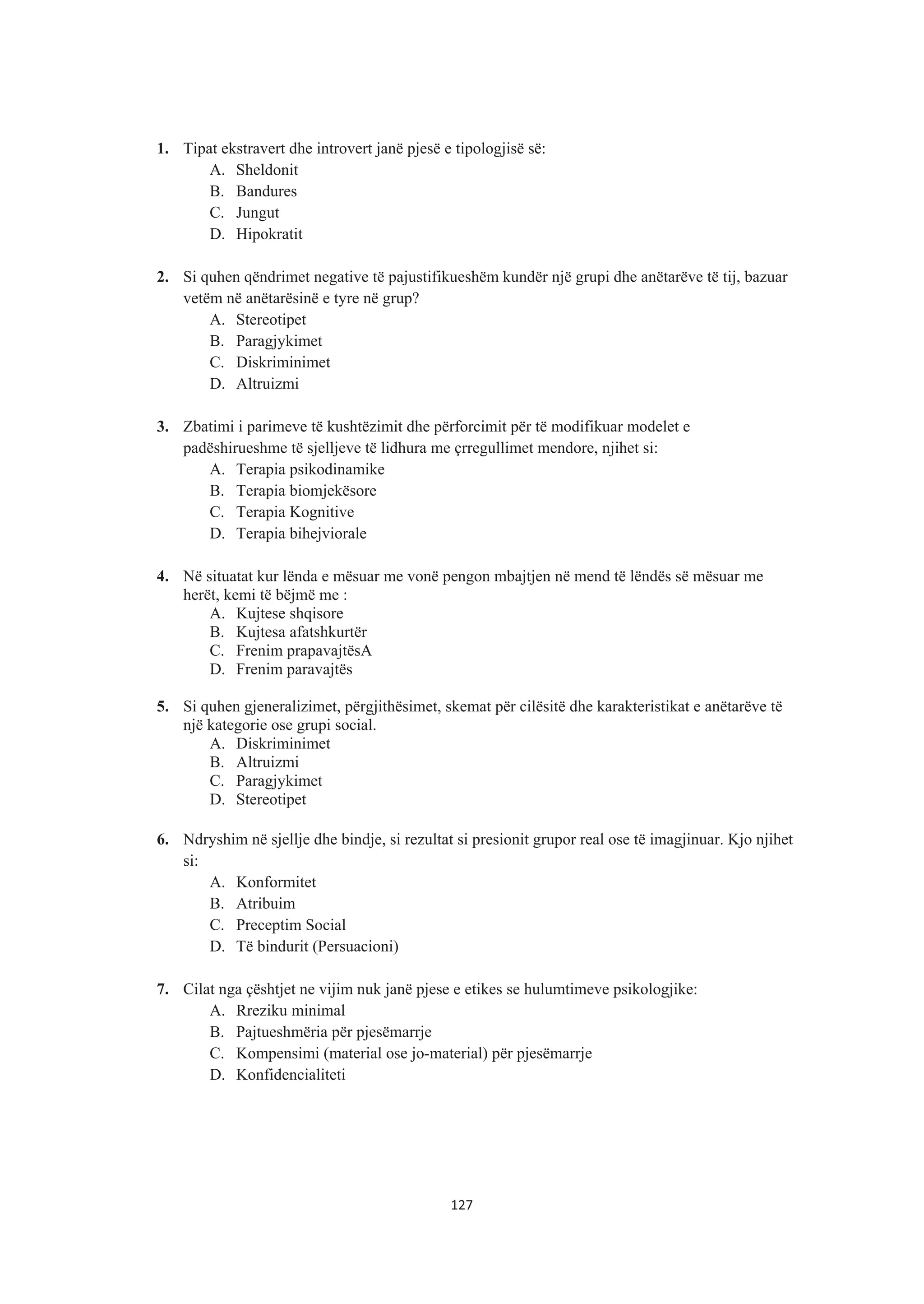 1. Tipat ekstravert dhe introvert janë pjesë e tipologjisë së:
A. Sheldonit
B. Bandures
C. Jungut
D. Hipokratit
2. Si quhen qëndrimet negative të pajustifikueshëm kundër një grupi dhe anëtarëve të tij, bazuar
vetëm në anëtarësinë e tyre në grup?
A. Stereotipet
B. Paragjykimet
C. Diskriminimet
D. Altruizmi
3. Zbatimi i parimeve të kushtëzimit dhe përforcimit për të modifikuar modelet e
padëshirueshme të sjelljeve të lidhura me çrregullimet mendore, njihet si:
A. Terapia psikodinamike
B. Terapia biomjekësore
C. Terapia Kognitive
D. Terapia bihejviorale
4. Në situatat kur lënda e mësuar me vonë pengon mbajtjen në mend të lëndës së mësuar me
herët, kemi të bëjmë me :
A. Kujtese shqisore
B. Kujtesa afatshkurtër
C. Frenim prapavajtësA
D. Frenim paravajtës
5. Si quhen gjeneralizimet, përgjithësimet, skemat për cilësitë dhe karakteristikat e anëtarëve të
një kategorie ose grupi social.
A. Diskriminimet
B. Altruizmi
C. Paragjykimet
D. Stereotipet
6. Ndryshim në sjellje dhe bindje, si rezultat si presionit grupor real ose të imagjinuar. Kjo njihet
si:
A. Konformitet
B. Atribuim
C. Preceptim Social
D. Të bindurit (Persuacioni)
7. Cilat nga çështjet ne vijim nuk janë pjese e etikes se hulumtimeve psikologjike:
A. Rreziku minimal
B. Pajtueshmëria për pjesëmarrje
C. Kompensimi (material ose jo-material) për pjesëmarrje
D. Konfidencialiteti
127
 