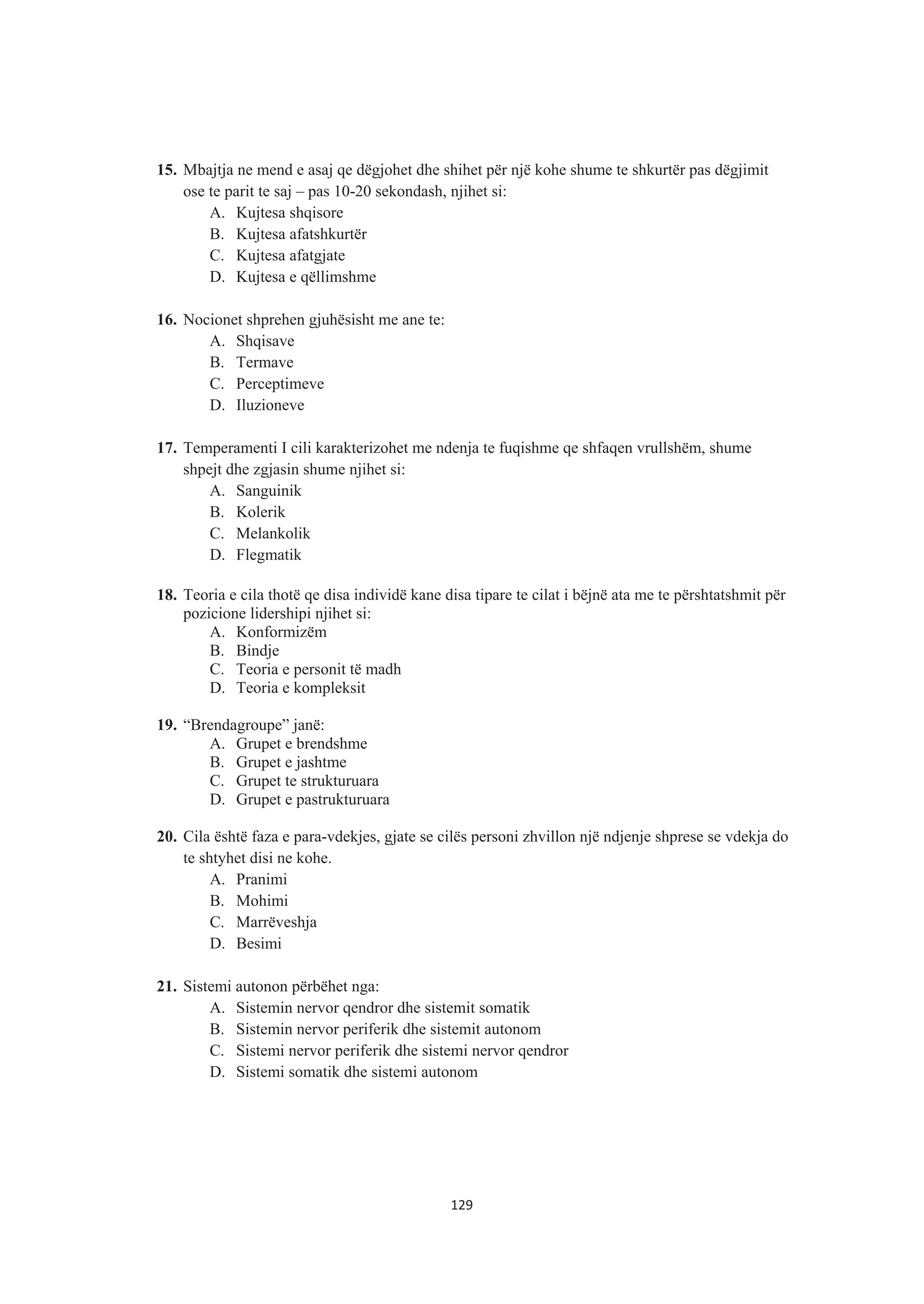 15. Mbajtja ne mend e asaj qe dëgjohet dhe shihet për një kohe shume te shkurtër pas dëgjimit
ose te parit te saj – pas 10-20 sekondash, njihet si:
A. Kujtesa shqisore
B. Kujtesa afatshkurtër
C. Kujtesa afatgjate
D. Kujtesa e qëllimshme
16. Nocionet shprehen gjuhësisht me ane te:
A. Shqisave
B. Termave
C. Perceptimeve
D. Iluzioneve
17. Temperamenti I cili karakterizohet me ndenja te fuqishme qe shfaqen vrullshëm, shume
shpejt dhe zgjasin shume njihet si:
A. Sanguinik
B. Kolerik
C. Melankolik
D. Flegmatik
18. Teoria e cila thotë qe disa individë kane disa tipare te cilat i bëjnë ata me te përshtatshmit për
pozicione lidershipi njihet si:
A. Konformizëm
B. Bindje
C. Teoria e personit të madh
D. Teoria e kompleksit
19. “Brendagroupe” janë:
A. Grupet e brendshme
B. Grupet e jashtme
C. Grupet te strukturuara
D. Grupet e pastrukturuara
20. Cila është faza e para-vdekjes, gjate se cilës personi zhvillon një ndjenje shprese se vdekja do
te shtyhet disi ne kohe.
A. Pranimi
B. Mohimi
C. Marrëveshja
D. Besimi
21. Sistemi autonon përbëhet nga:
A. Sistemin nervor qendror dhe sistemit somatik
B. Sistemin nervor periferik dhe sistemit autonom
C. Sistemi nervor periferik dhe sistemi nervor qendror
D. Sistemi somatik dhe sistemi autonom
129
 