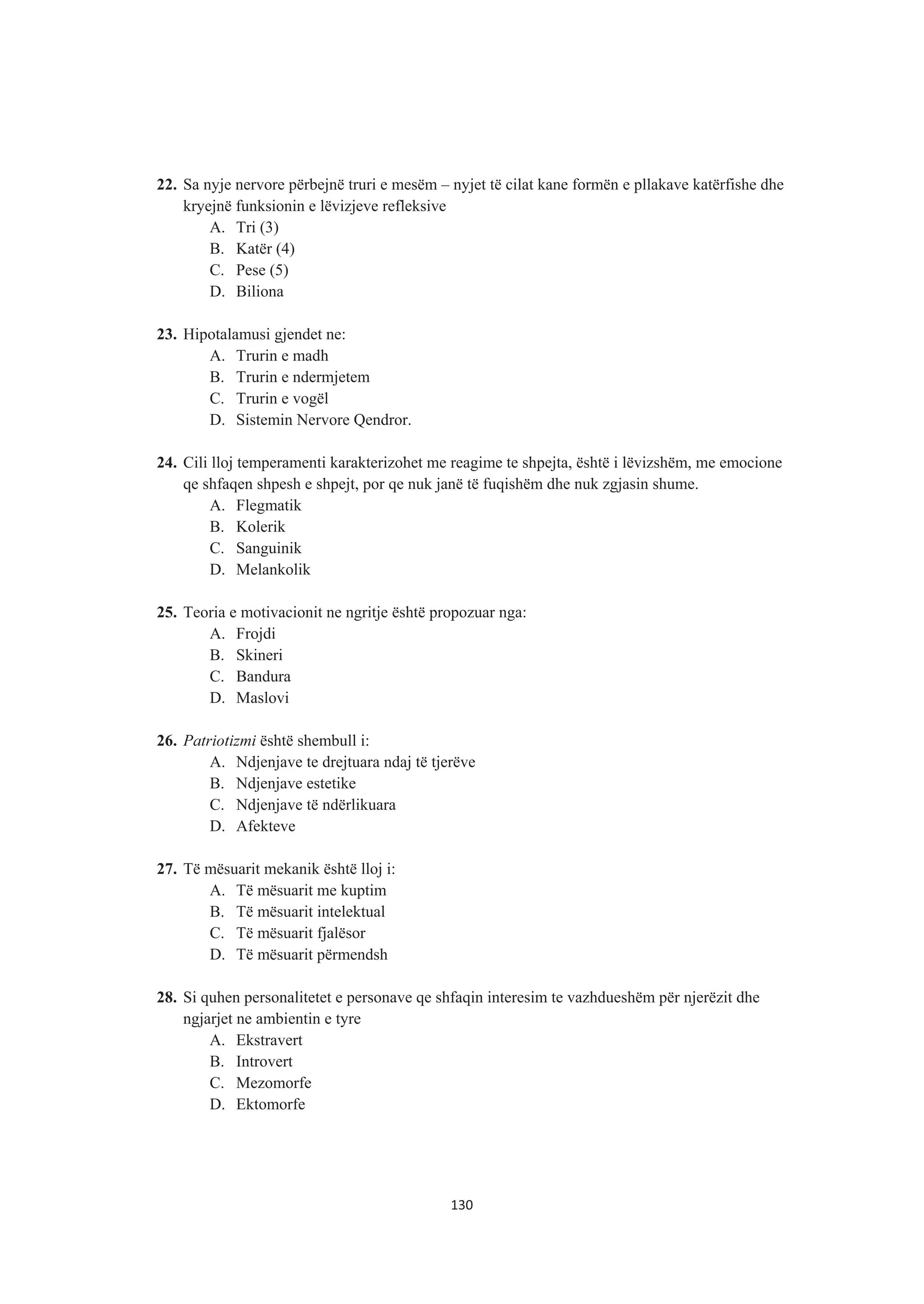 22. Sa nyje nervore përbejnë truri e mesëm – nyjet të cilat kane formën e pllakave katërfishe dhe
kryejnë funksionin e lëvizjeve refleksive
A. Tri (3)
B. Katër (4)
C. Pese (5)
D. Biliona
23. Hipotalamusi gjendet ne:
A. Trurin e madh
B. Trurin e ndermjetem
C. Trurin e vogël
D. Sistemin Nervore Qendror.
24. Cili lloj temperamenti karakterizohet me reagime te shpejta, është i lëvizshëm, me emocione
qe shfaqen shpesh e shpejt, por qe nuk janë të fuqishëm dhe nuk zgjasin shume.
A. Flegmatik
B. Kolerik
C. Sanguinik
D. Melankolik
25. Teoria e motivacionit ne ngritje është propozuar nga:
A. Frojdi
B. Skineri
C. Bandura
D. Maslovi
26. Patriotizmi është shembull i:
A. Ndjenjave te drejtuara ndaj të tjerëve
B. Ndjenjave estetike
C. Ndjenjave të ndërlikuara
D. Afekteve
27. Të mësuarit mekanik është lloj i:
A. Të mësuarit me kuptim
B. Të mësuarit intelektual
C. Të mësuarit fjalësor
D. Të mësuarit përmendsh
28. Si quhen personalitetet e personave qe shfaqin interesim te vazhdueshëm për njerëzit dhe
ngjarjet ne ambientin e tyre
A. Ekstravert
B. Introvert
C. Mezomorfe
D. Ektomorfe
130
 