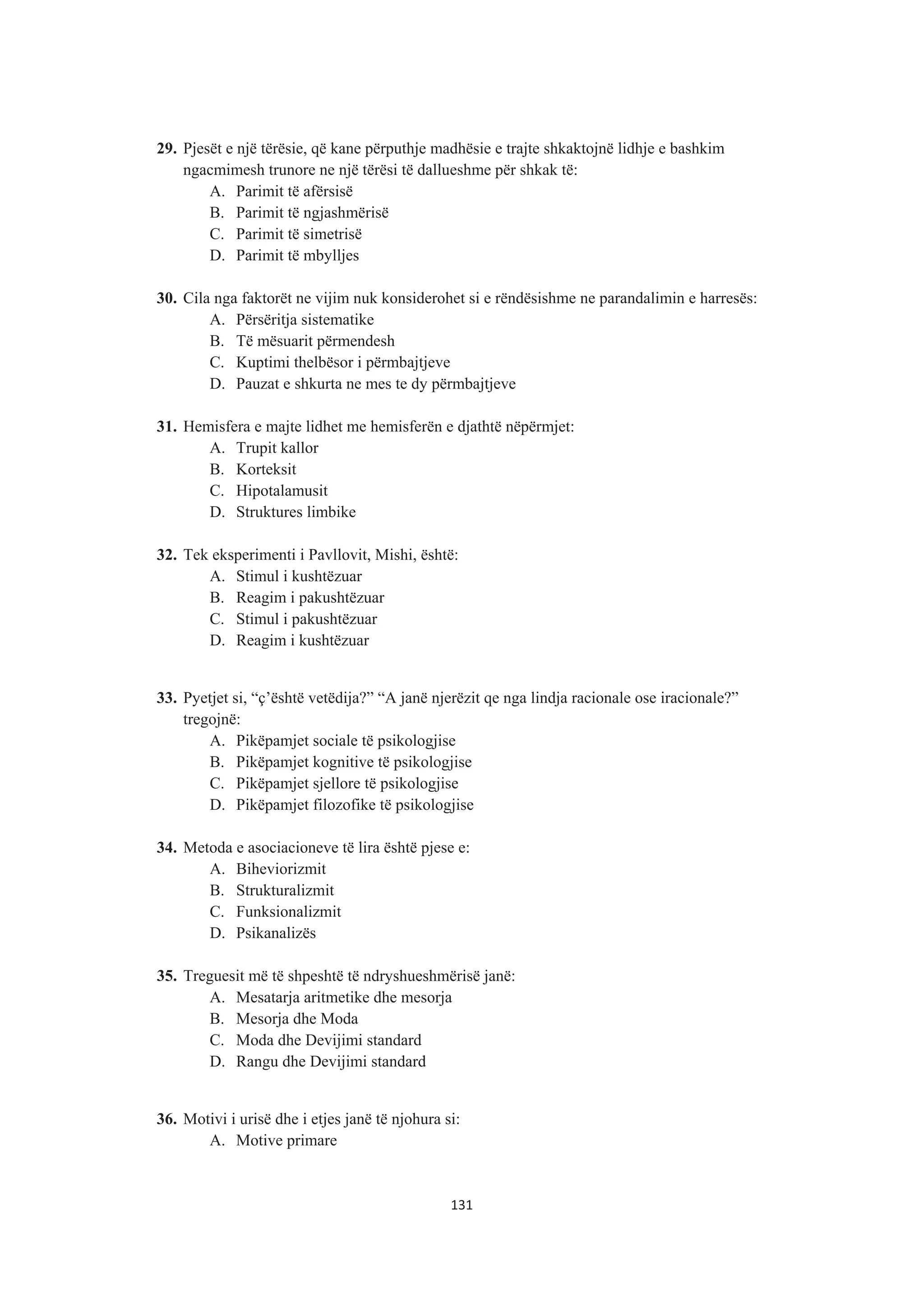 29. Pjesët e një tërësie, që kane përputhje madhësie e trajte shkaktojnë lidhje e bashkim
ngacmimesh trunore ne një tërësi të dallueshme për shkak të:
A. Parimit të afërsisë
B. Parimit të ngjashmërisë
C. Parimit të simetrisë
D. Parimit të mbylljes
30. Cila nga faktorët ne vijim nuk konsiderohet si e rëndësishme ne parandalimin e harresës:
A. Përsëritja sistematike
B. Të mësuarit përmendesh
C. Kuptimi thelbësor i përmbajtjeve
D. Pauzat e shkurta ne mes te dy përmbajtjeve
31. Hemisfera e majte lidhet me hemisferën e djathtë nëpërmjet:
A. Trupit kallor
B. Korteksit
C. Hipotalamusit
D. Struktures limbike
32. Tek eksperimenti i Pavllovit, Mishi, është:
A. Stimul i kushtëzuar
B. Reagim i pakushtëzuar
C. Stimul i pakushtëzuar
D. Reagim i kushtëzuar
33. Pyetjet si, “ç’është vetëdija?” “A janë njerëzit qe nga lindja racionale ose iracionale?”
tregojnë:
A. Pikëpamjet sociale të psikologjise
B. Pikëpamjet kognitive të psikologjise
C. Pikëpamjet sjellore të psikologjise
D. Pikëpamjet filozofike të psikologjise
34. Metoda e asociacioneve të lira është pjese e:
A. Biheviorizmit
B. Strukturalizmit
C. Funksionalizmit
D. Psikanalizës
35. Treguesit më të shpeshtë të ndryshueshmërisë janë:
A. Mesatarja aritmetike dhe mesorja
B. Mesorja dhe Moda
C. Moda dhe Devijimi standard
D. Rangu dhe Devijimi standard
36. Motivi i urisë dhe i etjes janë të njohura si:
A. Motive primare
131
 