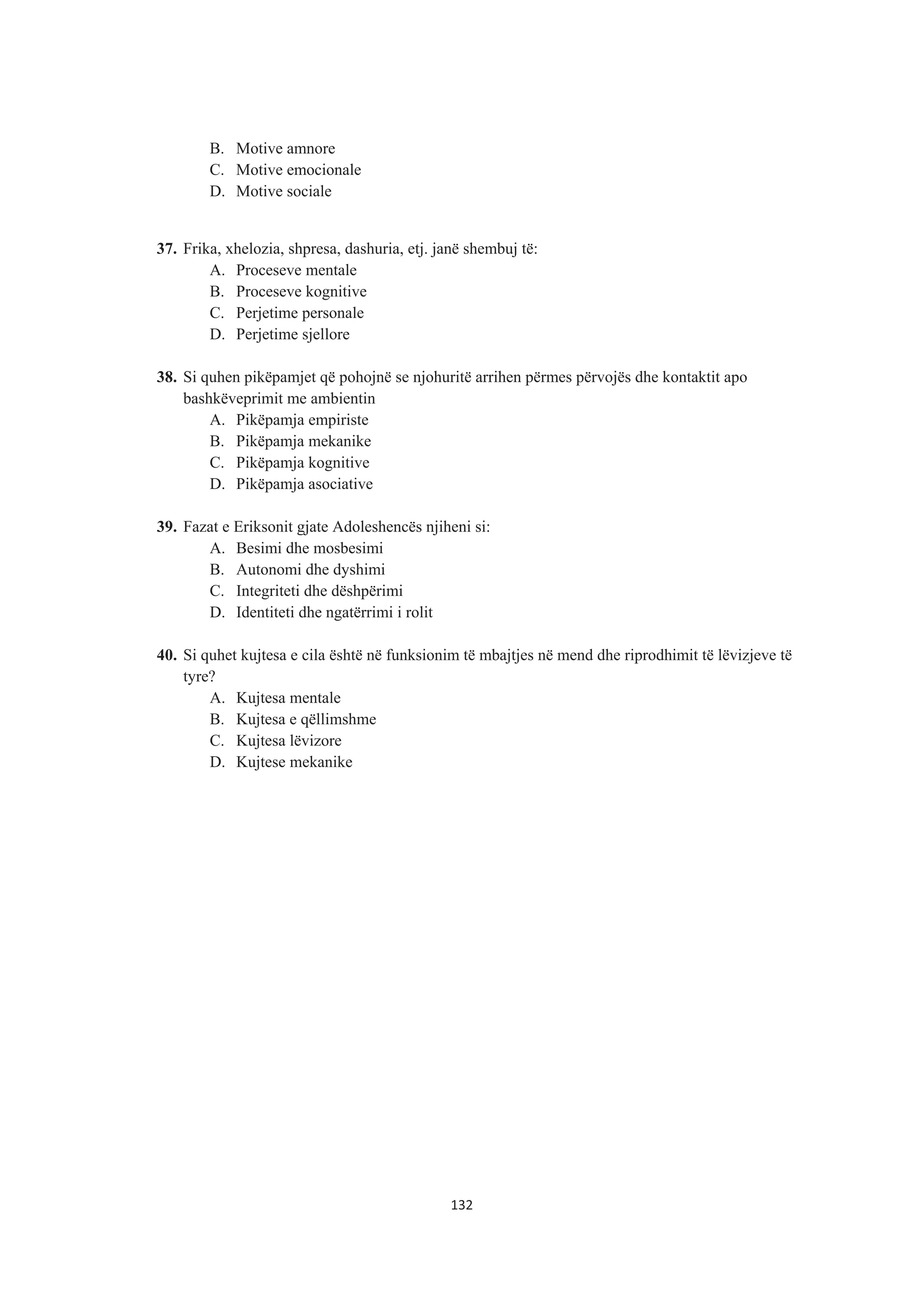 B. Motive amnore
C. Motive emocionale
D. Motive sociale
37. Frika, xhelozia, shpresa, dashuria, etj. janë shembuj të:
A. Proceseve mentale
B. Proceseve kognitive
C. Perjetime personale
D. Perjetime sjellore
38. Si quhen pikëpamjet që pohojnë se njohuritë arrihen përmes përvojës dhe kontaktit apo
bashkëveprimit me ambientin
A. Pikëpamja empiriste
B. Pikëpamja mekanike
C. Pikëpamja kognitive
D. Pikëpamja asociative
39. Fazat e Eriksonit gjate Adoleshencës njiheni si:
A. Besimi dhe mosbesimi
B. Autonomi dhe dyshimi
C. Integriteti dhe dëshpërimi
D. Identiteti dhe ngatërrimi i rolit
40. Si quhet kujtesa e cila është në funksionim të mbajtjes në mend dhe riprodhimit të lëvizjeve të
tyre?
A. Kujtesa mentale
B. Kujtesa e qëllimshme
C. Kujtesa lëvizore
D. Kujtese mekanike
132
 