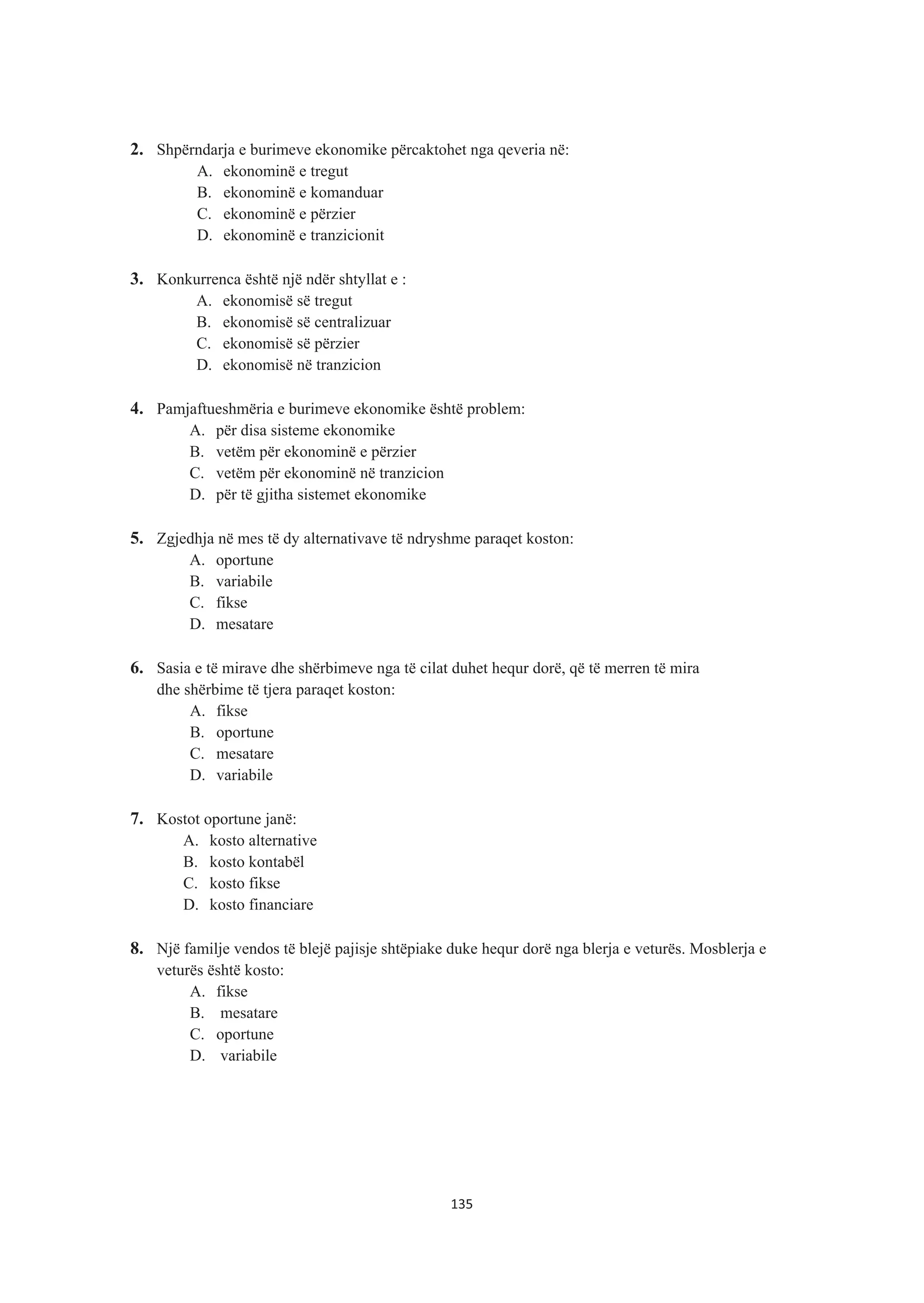2. Shpërndarja e burimeve ekonomike përcaktohet nga qeveria në:
A. ekonominë e tregut
B. ekonominë e komanduar
C. ekonominë e përzier
D. ekonominë e tranzicionit
3. Konkurrenca është një ndër shtyllat e :
A. ekonomisë së tregut
B. ekonomisë së centralizuar
C. ekonomisë së përzier
D. ekonomisë në tranzicion
4. Pamjaftueshmëria e burimeve ekonomike është problem:
A. për disa sisteme ekonomike
B. vetëm për ekonominë e përzier
C. vetëm për ekonominë në tranzicion
D. për të gjitha sistemet ekonomike
5. Zgjedhja në mes të dy alternativave të ndryshme paraqet koston:
A. oportune
B. variabile
C. fikse
D. mesatare
6. Sasia e të mirave dhe shërbimeve nga të cilat duhet hequr dorë, që të merren të mira
dhe shërbime të tjera paraqet koston:
A. fikse
B. oportune
C. mesatare
D. variabile
7. Kostot oportune janë:
A. kosto alternative
B. kosto kontabël
C. kosto fikse
D. kosto financiare
8. Një familje vendos të blejë pajisje shtëpiake duke hequr dorë nga blerja e veturës. Mosblerja e
veturës është kosto:
A. fikse
B. mesatare
C. oportune
D. variabile
135
 