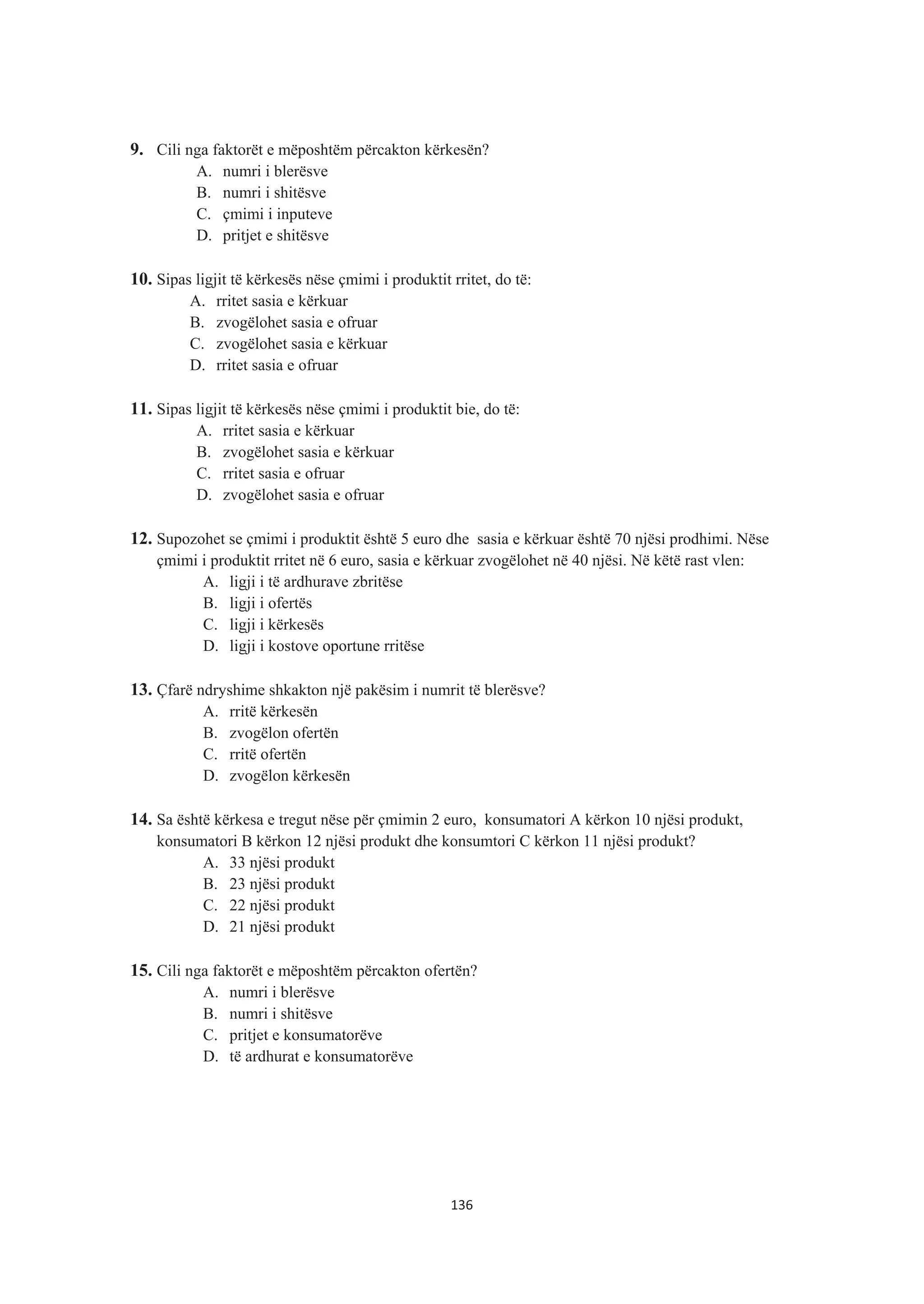 9. Cili nga faktorët e mëposhtëm përcakton kërkesën?
A. numri i blerësve
B. numri i shitësve
C. çmimi i inputeve
D. pritjet e shitësve
10. Sipas ligjit të kërkesës nëse çmimi i produktit rritet, do të:
A. rritet sasia e kërkuar
B. zvogëlohet sasia e ofruar
C. zvogëlohet sasia e kërkuar
D. rritet sasia e ofruar
11. Sipas ligjit të kërkesës nëse çmimi i produktit bie, do të:
A. rritet sasia e kërkuar
B. zvogëlohet sasia e kërkuar
C. rritet sasia e ofruar
D. zvogëlohet sasia e ofruar
12. Supozohet se çmimi i produktit është 5 euro dhe sasia e kërkuar është 70 njësi prodhimi. Nëse
çmimi i produktit rritet në 6 euro, sasia e kërkuar zvogëlohet në 40 njësi. Në këtë rast vlen:
A. ligji i të ardhurave zbritëse
B. ligji i ofertës
C. ligji i kërkesës
D. ligji i kostove oportune rritëse
13. Çfarë ndryshime shkakton një pakësim i numrit të blerësve?
A. rritë kërkesën
B. zvogëlon ofertën
C. rritë ofertën
D. zvogëlon kërkesën
14. Sa është kërkesa e tregut nëse për çmimin 2 euro, konsumatori A kërkon 10 njësi produkt,
konsumatori B kërkon 12 njësi produkt dhe konsumtori C kërkon 11 njësi produkt?
A. 33 njësi produkt
B. 23 njësi produkt
C. 22 njësi produkt
D. 21 njësi produkt
15. Cili nga faktorët e mëposhtëm përcakton ofertën?
A. numri i blerësve
B. numri i shitësve
C. pritjet e konsumatorëve
D. të ardhurat e konsumatorëve
136
 
