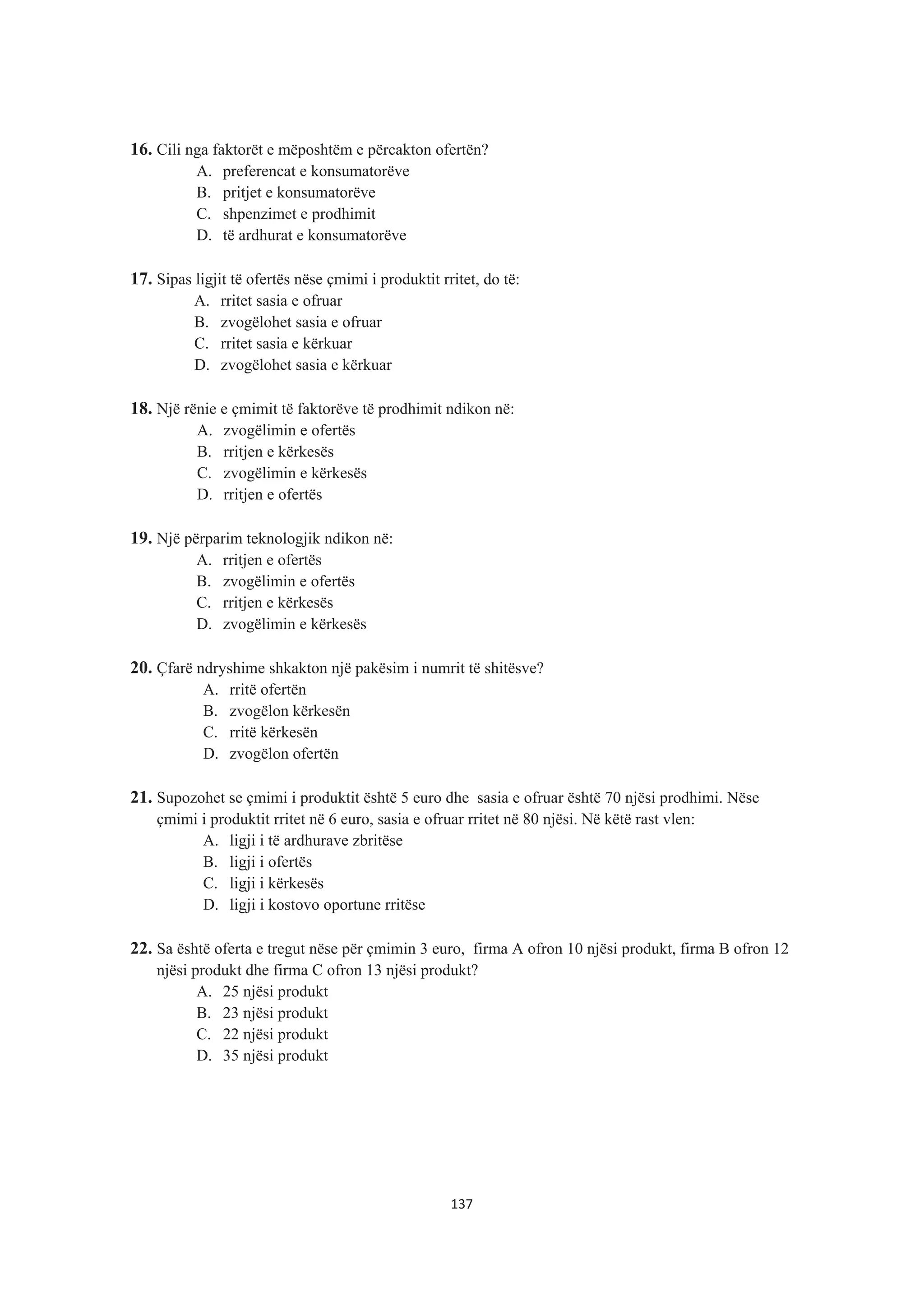 16. Cili nga faktorët e mëposhtëm e përcakton ofertën?
A. preferencat e konsumatorëve
B. pritjet e konsumatorëve
C. shpenzimet e prodhimit
D. të ardhurat e konsumatorëve
17. Sipas ligjit të ofertës nëse çmimi i produktit rritet, do të:
A. rritet sasia e ofruar
B. zvogëlohet sasia e ofruar
C. rritet sasia e kërkuar
D. zvogëlohet sasia e kërkuar
18. Një rënie e çmimit të faktorëve të prodhimit ndikon në:
A. zvogëlimin e ofertës
B. rritjen e kërkesës
C. zvogëlimin e kërkesës
D. rritjen e ofertës
19. Një përparim teknologjik ndikon në:
A. rritjen e ofertës
B. zvogëlimin e ofertës
C. rritjen e kërkesës
D. zvogëlimin e kërkesës
20. Çfarë ndryshime shkakton një pakësim i numrit të shitësve?
A. rritë ofertën
B. zvogëlon kërkesën
C. rritë kërkesën
D. zvogëlon ofertën
21. Supozohet se çmimi i produktit është 5 euro dhe sasia e ofruar është 70 njësi prodhimi. Nëse
çmimi i produktit rritet në 6 euro, sasia e ofruar rritet në 80 njësi. Në këtë rast vlen:
A. ligji i të ardhurave zbritëse
B. ligji i ofertës
C. ligji i kërkesës
D. ligji i kostovo oportune rritëse
22. Sa është oferta e tregut nëse për çmimin 3 euro, firma A ofron 10 njësi produkt, firma B ofron 12
njësi produkt dhe firma C ofron 13 njësi produkt?
A. 25 njësi produkt
B. 23 njësi produkt
C. 22 njësi produkt
D. 35 njësi produkt
137
 