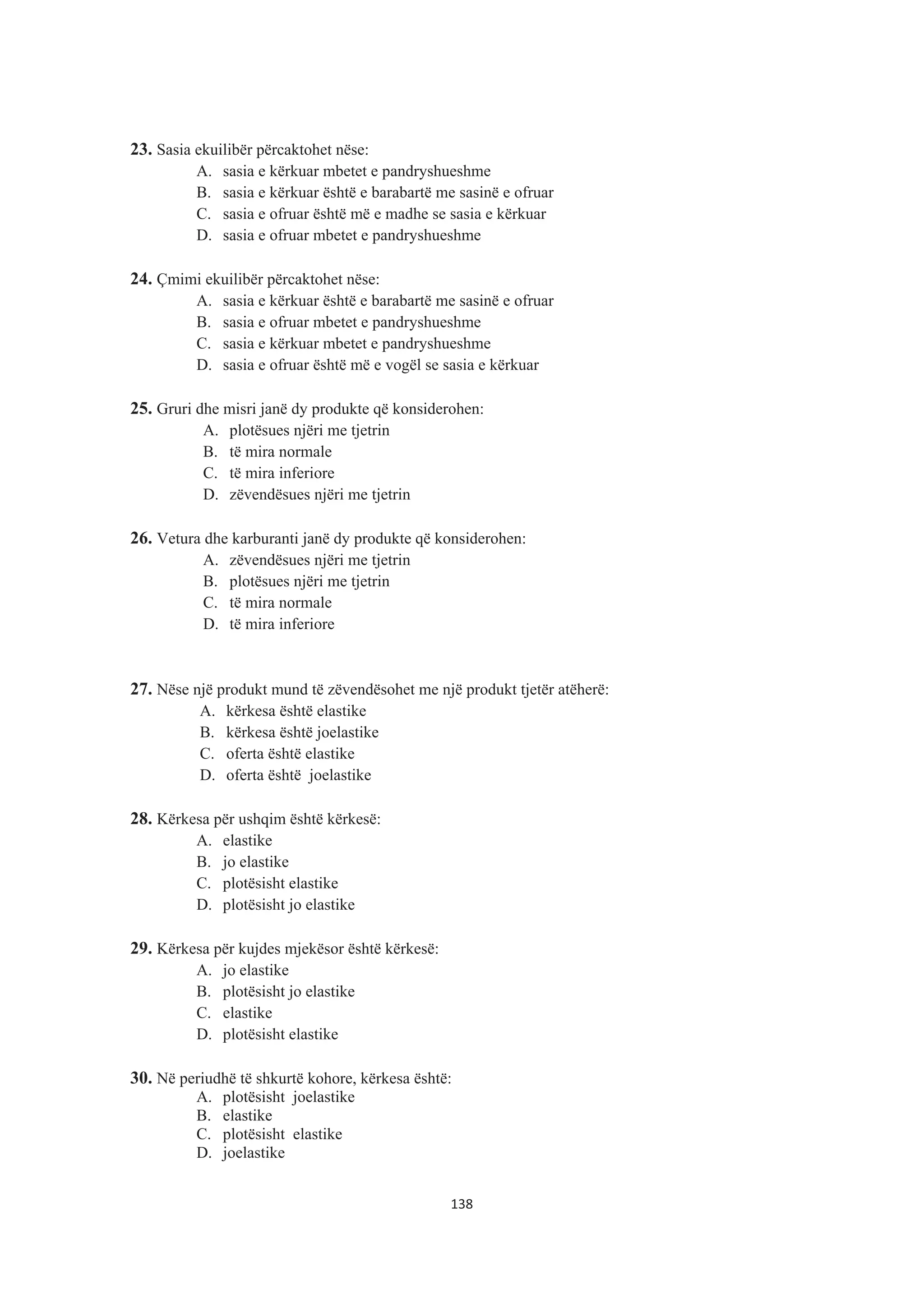 23. Sasia ekuilibër përcaktohet nëse:
A. sasia e kërkuar mbetet e pandryshueshme
B. sasia e kërkuar është e barabartë me sasinë e ofruar
C. sasia e ofruar është më e madhe se sasia e kërkuar
D. sasia e ofruar mbetet e pandryshueshme
24. Çmimi ekuilibër përcaktohet nëse:
A. sasia e kërkuar është e barabartë me sasinë e ofruar
B. sasia e ofruar mbetet e pandryshueshme
C. sasia e kërkuar mbetet e pandryshueshme
D. sasia e ofruar është më e vogël se sasia e kërkuar
25. Gruri dhe misri janë dy produkte që konsiderohen:
A. plotësues njëri me tjetrin
B. të mira normale
C. të mira inferiore
D. zëvendësues njëri me tjetrin
26. Vetura dhe karburanti janë dy produkte që konsiderohen:
A. zëvendësues njëri me tjetrin
B. plotësues njëri me tjetrin
C. të mira normale
D. të mira inferiore
27. Nëse një produkt mund të zëvendësohet me një produkt tjetër atëherë:
A. kërkesa është elastike
B. kërkesa është joelastike
C. oferta është elastike
D. oferta është joelastike
28. Kërkesa për ushqim është kërkesë:
A. elastike
B. jo elastike
C. plotësisht elastike
D. plotësisht jo elastike
29. Kërkesa për kujdes mjekësor është kërkesë:
A. jo elastike
B. plotësisht jo elastike
C. elastike
D. plotësisht elastike
30. Në periudhë të shkurtë kohore, kërkesa është:
A. plotësisht joelastike
B. elastike
C. plotësisht elastike
D. joelastike
138
 