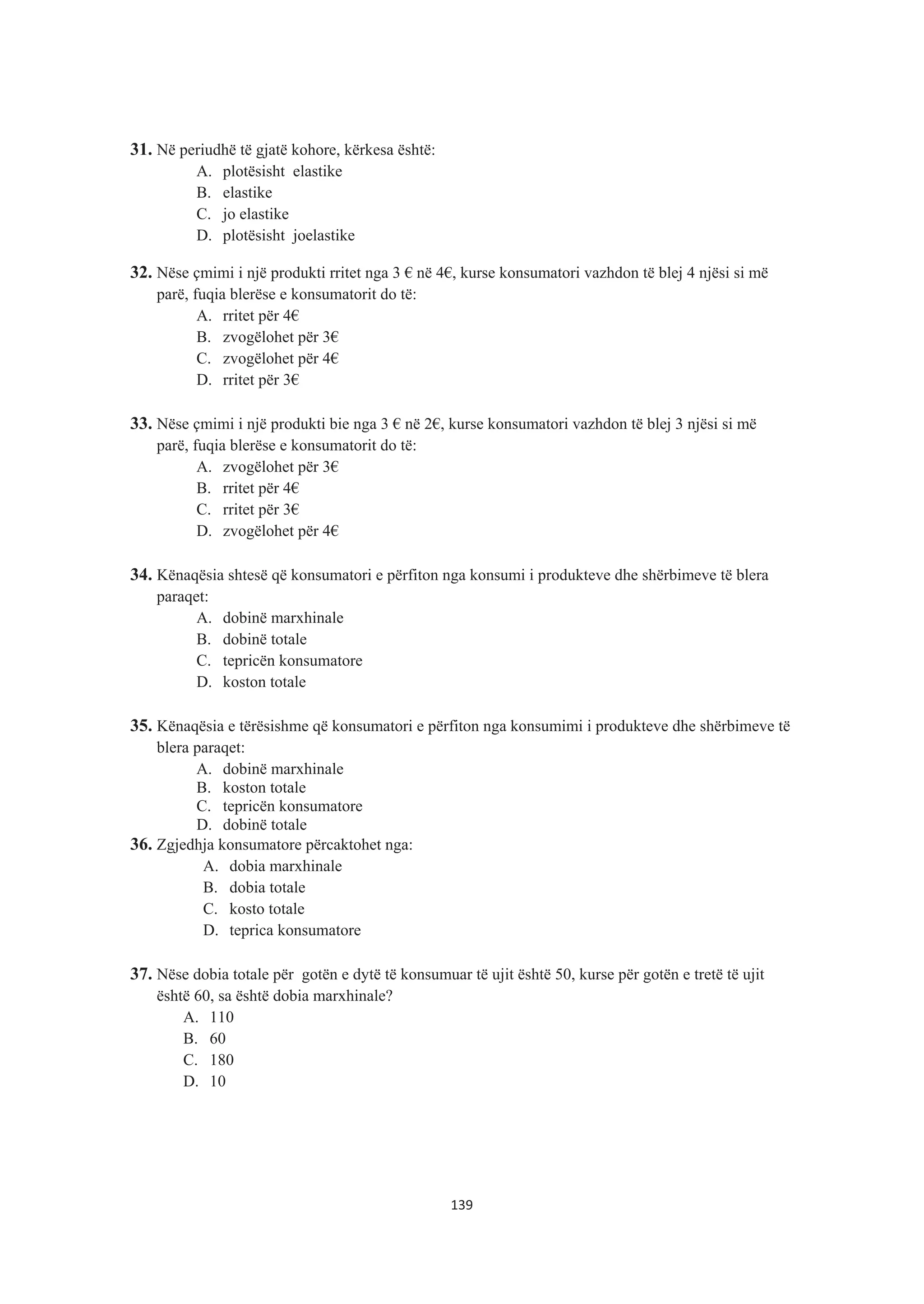 31. Në periudhë të gjatë kohore, kërkesa është:
A. plotësisht elastike
B. elastike
C. jo elastike
D. plotësisht joelastike
32. Nëse çmimi i një produkti rritet nga 3 € në 4€, kurse konsumatori vazhdon të blej 4 njësi si më
parë, fuqia blerëse e konsumatorit do të:
A. rritet për 4€
B. zvogëlohet për 3€
C. zvogëlohet për 4€
D. rritet për 3€
33. Nëse çmimi i një produkti bie nga 3 € në 2€, kurse konsumatori vazhdon të blej 3 njësi si më
parë, fuqia blerëse e konsumatorit do të:
A. zvogëlohet për 3€
B. rritet për 4€
C. rritet për 3€
D. zvogëlohet për 4€
34. Kënaqësia shtesë që konsumatori e përfiton nga konsumi i produkteve dhe shërbimeve të blera
paraqet:
A. dobinë marxhinale
B. dobinë totale
C. tepricën konsumatore
D. koston totale
35. Kënaqësia e tërësishme që konsumatori e përfiton nga konsumimi i produkteve dhe shërbimeve të
blera paraqet:
A. dobinë marxhinale
B. koston totale
C. tepricën konsumatore
D. dobinë totale
36. Zgjedhja konsumatore përcaktohet nga:
A. dobia marxhinale
B. dobia totale
C. kosto totale
D. teprica konsumatore
37. Nëse dobia totale për gotën e dytë të konsumuar të ujit është 50, kurse për gotën e tretë të ujit
është 60, sa është dobia marxhinale?
A. 110
B. 60
C. 180
D. 10
139
 