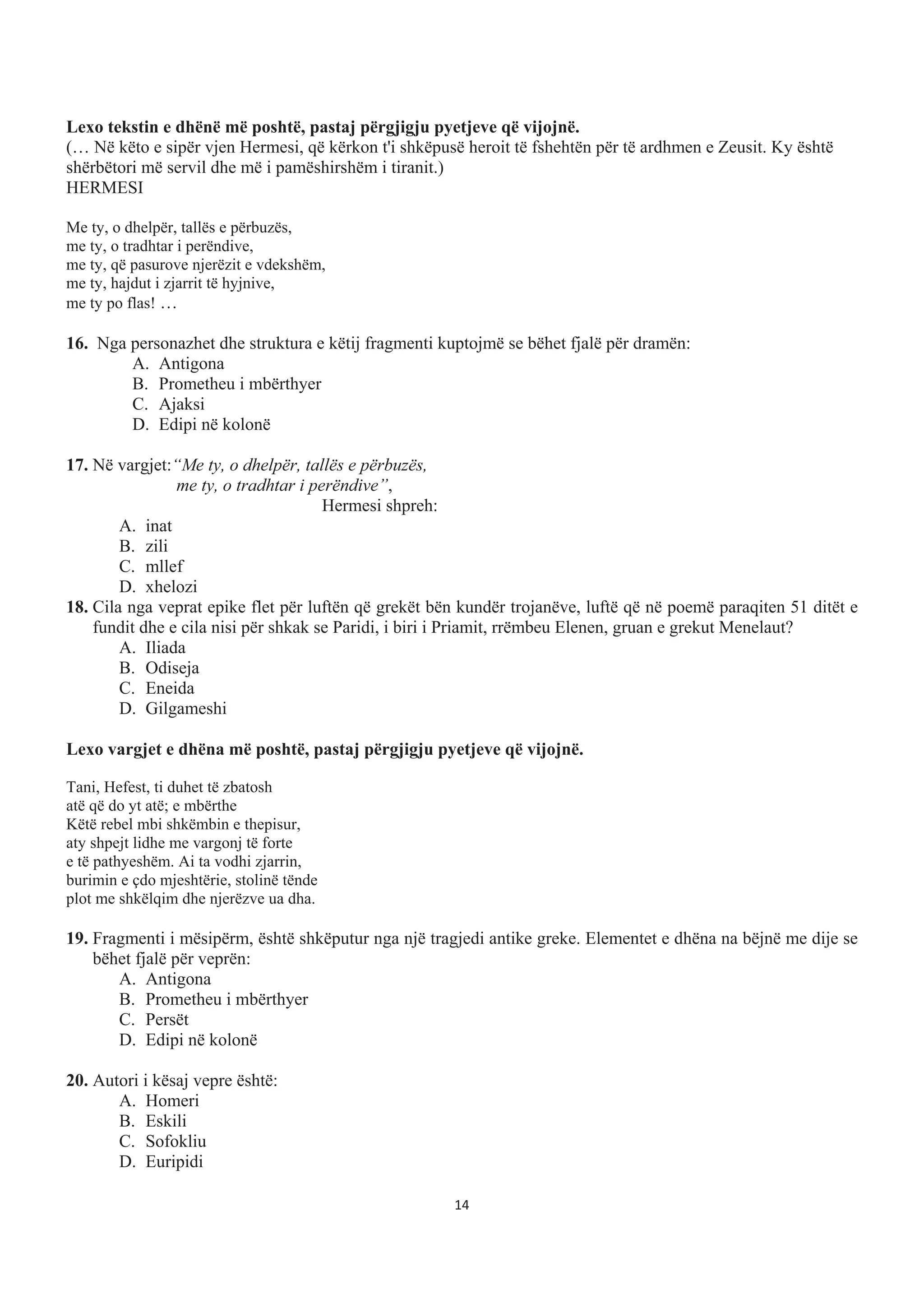 Lexo tekstin e dhënë më poshtë, pastaj përgjigju pyetjeve që vijojnë.
(… Në këto e sipër vjen Hermesi, që kërkon t'i shkëpusë heroit të fshehtën për të ardhmen e Zeusit. Ky është
shërbëtori më servil dhe më i pamëshirshëm i tiranit.)
HERMESI
Me ty, o dhelpër, tallës e përbuzës,
me ty, o tradhtar i perëndive,
me ty, që pasurove njerëzit e vdekshëm,
me ty, hajdut i zjarrit të hyjnive,
me ty po flas! …
16. Nga personazhet dhe struktura e këtij fragmenti kuptojmë se bëhet fjalë për dramën:
A. Antigona
B. Prometheu i mbërthyer
C. Ajaksi
D. Edipi në kolonë
17. Në vargjet:“Me ty, o dhelpër, tallës e përbuzës,
me ty, o tradhtar i perëndive”,
Hermesi shpreh:
A. inat
B. zili
C. mllef
D. xhelozi
18. Cila nga veprat epike flet për luftën që grekët bën kundër trojanëve, luftë që në poemë paraqiten 51 ditët e
fundit dhe e cila nisi për shkak se Paridi, i biri i Priamit, rrëmbeu Elenen, gruan e grekut Menelaut?
A. Iliada
B. Odiseja
C. Eneida
D. Gilgameshi
Lexo vargjet e dhëna më poshtë, pastaj përgjigju pyetjeve që vijojnë.
Tani, Hefest, ti duhet të zbatosh
atë që do yt atë; e mbërthe
Këtë rebel mbi shkëmbin e thepisur,
aty shpejt lidhe me vargonj të forte
e të pathyeshëm. Ai ta vodhi zjarrin,
burimin e çdo mjeshtërie, stolinë tënde
plot me shkëlqim dhe njerëzve ua dha.
19. Fragmenti i mësipërm, është shkëputur nga një tragjedi antike greke. Elementet e dhëna na bëjnë me dije se
bëhet fjalë për veprën:
A. Antigona
B. Prometheu i mbërthyer
C. Persët
D. Edipi në kolonë
20. Autori i kësaj vepre është:
A. Homeri
B. Eskili
C. Sofokliu
D. Euripidi
14
 