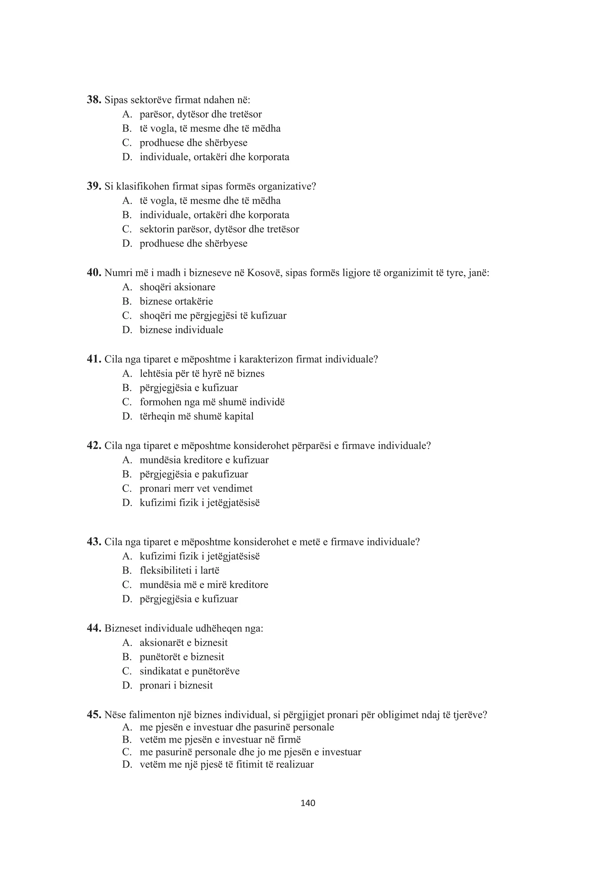 38. Sipas sektorëve firmat ndahen në:
A. parësor, dytësor dhe tretësor
B. të vogla, të mesme dhe të mëdha
C. prodhuese dhe shërbyese
D. individuale, ortakëri dhe korporata
39. Si klasifikohen firmat sipas formës organizative?
A. të vogla, të mesme dhe të mëdha
B. individuale, ortakëri dhe korporata
C. sektorin parësor, dytësor dhe tretësor
D. prodhuese dhe shërbyese
40. Numri më i madh i bizneseve në Kosovë, sipas formës ligjore të organizimit të tyre, janë:
A. shoqëri aksionare
B. biznese ortakërie
C. shoqëri me përgjegjësi të kufizuar
D. biznese individuale
41. Cila nga tiparet e mëposhtme i karakterizon firmat individuale?
A. lehtësia për të hyrë në biznes
B. përgjegjësia e kufizuar
C. formohen nga më shumë individë
D. tërheqin më shumë kapital
42. Cila nga tiparet e mëposhtme konsiderohet përparësi e firmave individuale?
A. mundësia kreditore e kufizuar
B. përgjegjësia e pakufizuar
C. pronari merr vet vendimet
D. kufizimi fizik i jetëgjatësisë
43. Cila nga tiparet e mëposhtme konsiderohet e metë e firmave individuale?
A. kufizimi fizik i jetëgjatësisë
B. fleksibiliteti i lartë
C. mundësia më e mirë kreditore
D. përgjegjësia e kufizuar
44. Bizneset individuale udhëheqen nga:
A. aksionarët e biznesit
B. punëtorët e biznesit
C. sindikatat e punëtorëve
D. pronari i biznesit
45. Nëse falimenton një biznes individual, si përgjigjet pronari për obligimet ndaj të tjerëve?
A. me pjesën e investuar dhe pasurinë personale
B. vetëm me pjesën e investuar në firmë
C. me pasurinë personale dhe jo me pjesën e investuar
D. vetëm me një pjesë të fitimit të realizuar
140
 