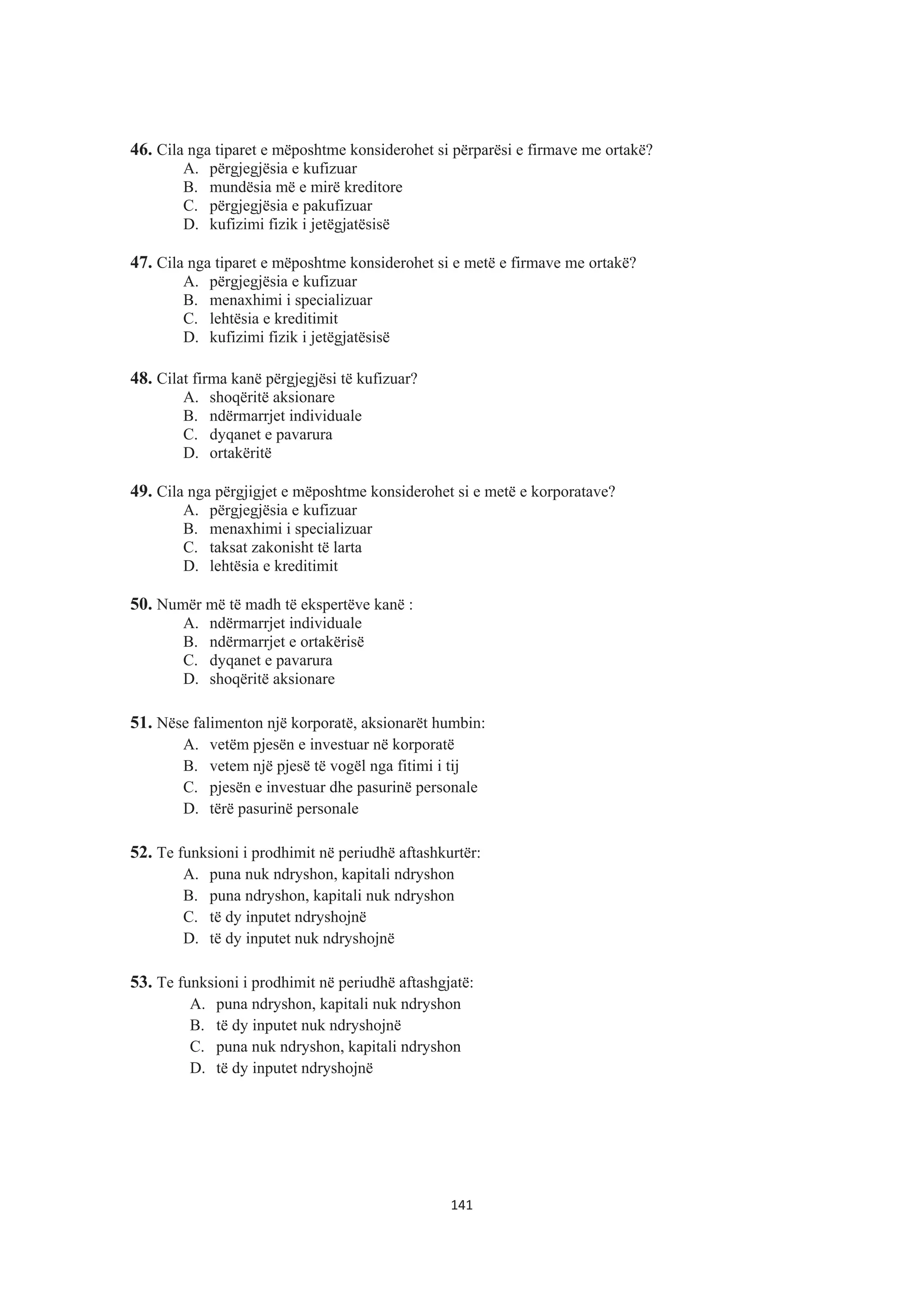 46. Cila nga tiparet e mëposhtme konsiderohet si përparësi e firmave me ortakë?
A. përgjegjësia e kufizuar
B. mundësia më e mirë kreditore
C. përgjegjësia e pakufizuar
D. kufizimi fizik i jetëgjatësisë
47. Cila nga tiparet e mëposhtme konsiderohet si e metë e firmave me ortakë?
A. përgjegjësia e kufizuar
B. menaxhimi i specializuar
C. lehtësia e kreditimit
D. kufizimi fizik i jetëgjatësisë
48. Cilat firma kanë përgjegjësi të kufizuar?
A. shoqëritë aksionare
B. ndërmarrjet individuale
C. dyqanet e pavarura
D. ortakëritë
49. Cila nga përgjigjet e mëposhtme konsiderohet si e metë e korporatave?
A. përgjegjësia e kufizuar
B. menaxhimi i specializuar
C. taksat zakonisht të larta
D. lehtësia e kreditimit
50. Numër më të madh të ekspertëve kanë :
A. ndërmarrjet individuale
B. ndërmarrjet e ortakërisë
C. dyqanet e pavarura
D. shoqëritë aksionare
51. Nëse falimenton një korporatë, aksionarët humbin:
A. vetëm pjesën e investuar në korporatë
B. vetem një pjesë të vogël nga fitimi i tij
C. pjesën e investuar dhe pasurinë personale
D. tërë pasurinë personale
52. Te funksioni i prodhimit në periudhë aftashkurtër:
A. puna nuk ndryshon, kapitali ndryshon
B. puna ndryshon, kapitali nuk ndryshon
C. të dy inputet ndryshojnë
D. të dy inputet nuk ndryshojnë
53. Te funksioni i prodhimit në periudhë aftashgjatë:
A. puna ndryshon, kapitali nuk ndryshon
B. të dy inputet nuk ndryshojnë
C. puna nuk ndryshon, kapitali ndryshon
D. të dy inputet ndryshojnë
141
 