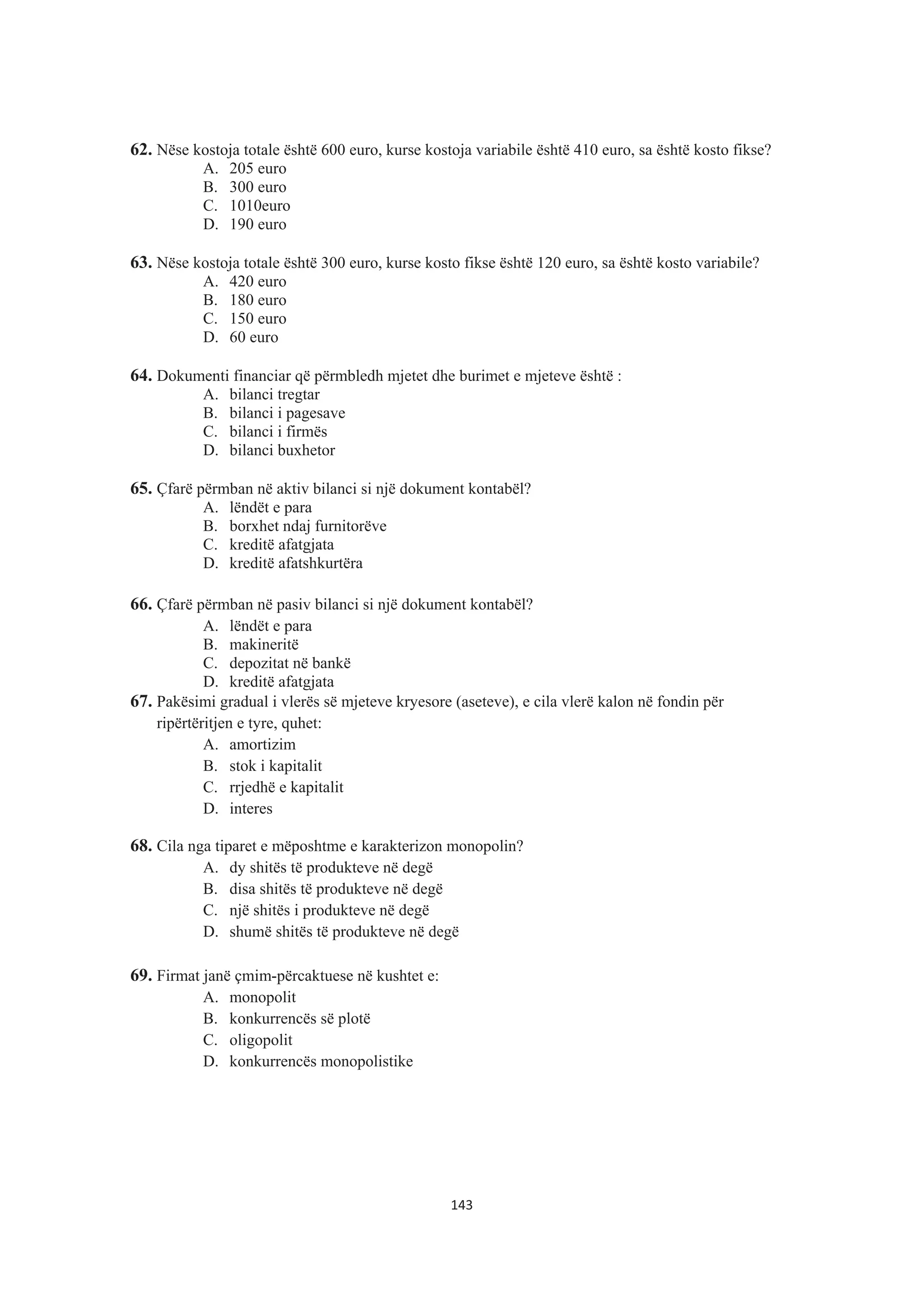 62. Nëse kostoja totale është 600 euro, kurse kostoja variabile është 410 euro, sa është kosto fikse?
A. 205 euro
B. 300 euro
C. 1010euro
D. 190 euro
63. Nëse kostoja totale është 300 euro, kurse kosto fikse është 120 euro, sa është kosto variabile?
A. 420 euro
B. 180 euro
C. 150 euro
D. 60 euro
64. Dokumenti financiar që përmbledh mjetet dhe burimet e mjeteve është :
A. bilanci tregtar
B. bilanci i pagesave
C. bilanci i firmës
D. bilanci buxhetor
65. Çfarë përmban në aktiv bilanci si një dokument kontabël?
A. lëndët e para
B. borxhet ndaj furnitorëve
C. kreditë afatgjata
D. kreditë afatshkurtëra
66. Çfarë përmban në pasiv bilanci si një dokument kontabël?
A. lëndët e para
B. makineritë
C. depozitat në bankë
D. kreditë afatgjata
67. Pakësimi gradual i vlerës së mjeteve kryesore (aseteve), e cila vlerë kalon në fondin për
ripërtëritjen e tyre, quhet:
A. amortizim
B. stok i kapitalit
C. rrjedhë e kapitalit
D. interes
68. Cila nga tiparet e mëposhtme e karakterizon monopolin?
A. dy shitës të produkteve në degë
B. disa shitës të produkteve në degë
C. një shitës i produkteve në degë
D. shumë shitës të produkteve në degë
69. Firmat janë çmim-përcaktuese në kushtet e:
A. monopolit
B. konkurrencës së plotë
C. oligopolit
D. konkurrencës monopolistike
143
 