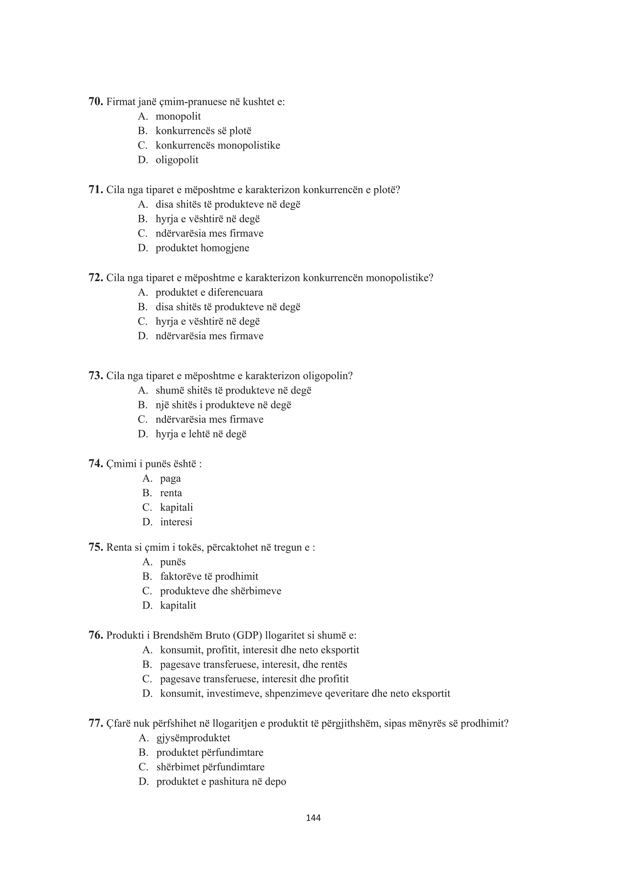 70. Firmat janë çmim-pranuese në kushtet e:
A. monopolit
B. konkurrencës së plotë
C. konkurrencës monopolistike
D. oligopolit
71. Cila nga tiparet e mëposhtme e karakterizon konkurrencën e plotë?
A. disa shitës të produkteve në degë
B. hyrja e vështirë në degë
C. ndërvarësia mes firmave
D. produktet homogjene
72. Cila nga tiparet e mëposhtme e karakterizon konkurrencën monopolistike?
A. produktet e diferencuara
B. disa shitës të produkteve në degë
C. hyrja e vështirë në degë
D. ndërvarësia mes firmave
73. Cila nga tiparet e mëposhtme e karakterizon oligopolin?
A. shumë shitës të produkteve në degë
B. një shitës i produkteve në degë
C. ndërvarësia mes firmave
D. hyrja e lehtë në degë
74. Çmimi i punës është :
A. paga
B. renta
C. kapitali
D. interesi
75. Renta si çmim i tokës, përcaktohet në tregun e :
A. punës
B. faktorëve të prodhimit
C. produkteve dhe shërbimeve
D. kapitalit
76. Produkti i Brendshëm Bruto (GDP) llogaritet si shumë e:
A. konsumit, profitit, interesit dhe neto eksportit
B. pagesave transferuese, interesit, dhe rentës
C. pagesave transferuese, interesit dhe profitit
D. konsumit, investimeve, shpenzimeve qeveritare dhe neto eksportit
77. Çfarë nuk përfshihet në llogaritjen e produktit të përgjithshëm, sipas mënyrës së prodhimit?
A. gjysëmproduktet
B. produktet përfundimtare
C. shërbimet përfundimtare
D. produktet e pashitura në depo
144
 