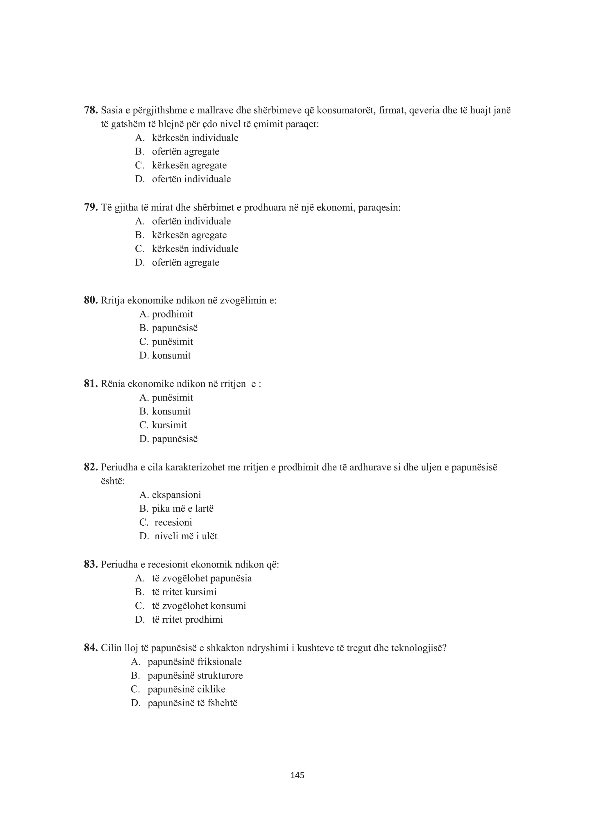 78. Sasia e përgjithshme e mallrave dhe shërbimeve që konsumatorët, firmat, qeveria dhe të huajt janë
të gatshëm të blejnë për çdo nivel të çmimit paraqet:
A. kërkesën individuale
B. ofertën agregate
C. kërkesën agregate
D. ofertën individuale
79. Të gjitha të mirat dhe shërbimet e prodhuara në një ekonomi, paraqesin:
A. ofertën individuale
B. kërkesën agregate
C. kërkesën individuale
D. ofertën agregate
80. Rritja ekonomike ndikon në zvogëlimin e:
A. prodhimit
B. papunësisë
C. punësimit
D. konsumit
81. Rënia ekonomike ndikon në rritjen e :
A. punësimit
B. konsumit
C. kursimit
D. papunësisë
82. Periudha e cila karakterizohet me rritjen e prodhimit dhe të ardhurave si dhe uljen e papunësisë
është:
A. ekspansioni
B. pika më e lartë
C. recesioni
D. niveli më i ulët
83. Periudha e recesionit ekonomik ndikon që:
A. të zvogëlohet papunësia
B. të rritet kursimi
C. të zvogëlohet konsumi
D. të rritet prodhimi
84. Cilin lloj të papunësisë e shkakton ndryshimi i kushteve të tregut dhe teknologjisë?
A. papunësinë friksionale
B. papunësinë strukturore
C. papunësinë ciklike
D. papunësinë të fshehtë
145
 