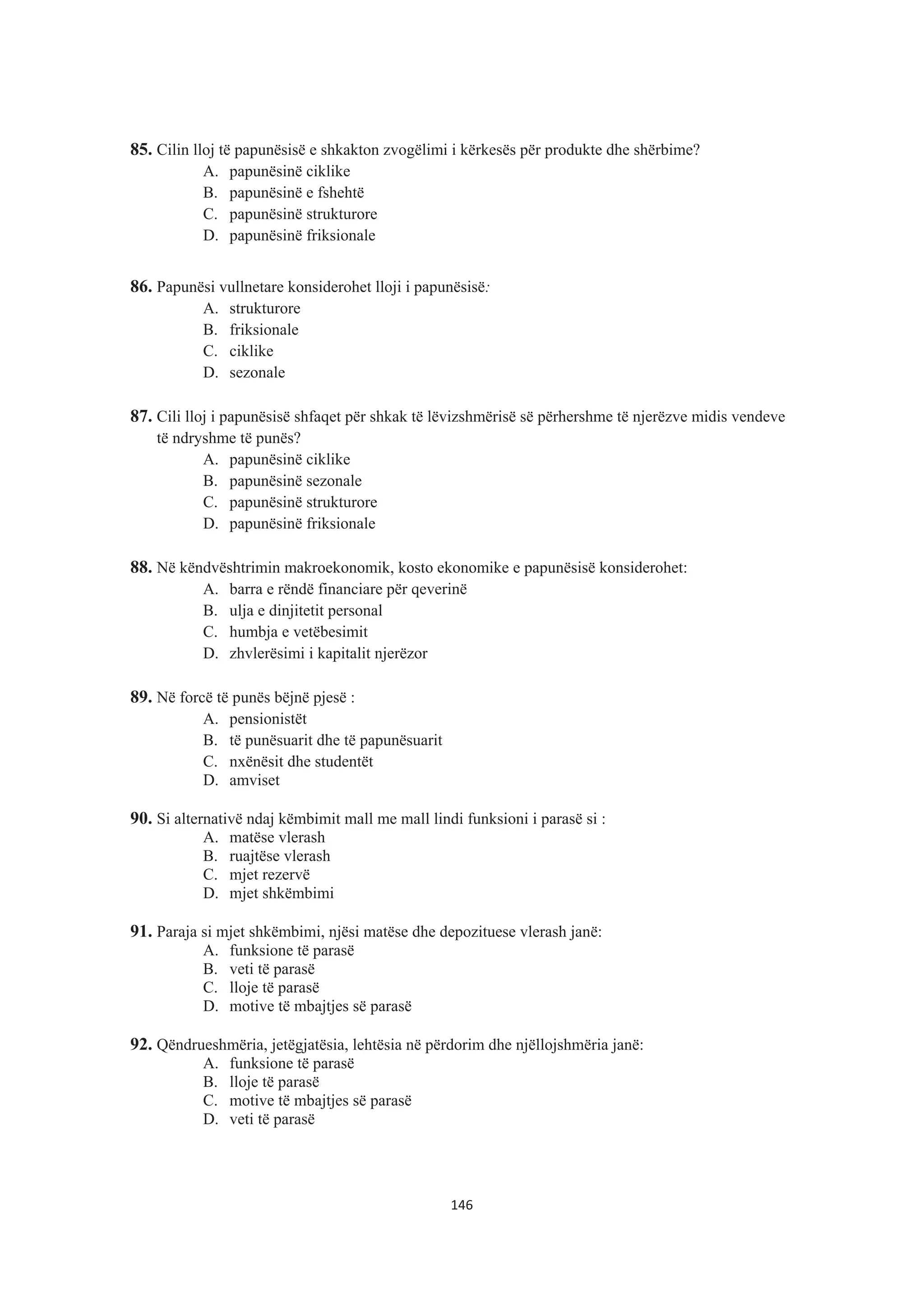 85. Cilin lloj të papunësisë e shkakton zvogëlimi i kërkesës për produkte dhe shërbime?
A. papunësinë ciklike
B. papunësinë e fshehtë
C. papunësinë strukturore
D. papunësinë friksionale
86. Papunësi vullnetare konsiderohet lloji i papunësisë:
A. strukturore
B. friksionale
C. ciklike
D. sezonale
87. Cili lloj i papunësisë shfaqet për shkak të lëvizshmërisë së përhershme të njerëzve midis vendeve
të ndryshme të punës?
A. papunësinë ciklike
B. papunësinë sezonale
C. papunësinë strukturore
D. papunësinë friksionale
88. Në këndvështrimin makroekonomik, kosto ekonomike e papunësisë konsiderohet:
A. barra e rëndë financiare për qeverinë
B. ulja e dinjitetit personal
C. humbja e vetëbesimit
D. zhvlerësimi i kapitalit njerëzor
89. Në forcë të punës bëjnë pjesë :
A. pensionistët
B. të punësuarit dhe të papunësuarit
C. nxënësit dhe studentët
D. amviset
90. Si alternativë ndaj këmbimit mall me mall lindi funksioni i parasë si :
A. matëse vlerash
B. ruajtëse vlerash
C. mjet rezervë
D. mjet shkëmbimi
91. Paraja si mjet shkëmbimi, njësi matëse dhe depozituese vlerash janë:
A. funksione të parasë
B. veti të parasë
C. lloje të parasë
D. motive të mbajtjes së parasë
92. Qëndrueshmëria, jetëgjatësia, lehtësia në përdorim dhe njëllojshmëria janë:
A. funksione të parasë
B. lloje të parasë
C. motive të mbajtjes së parasë
D. veti të parasë
146
 