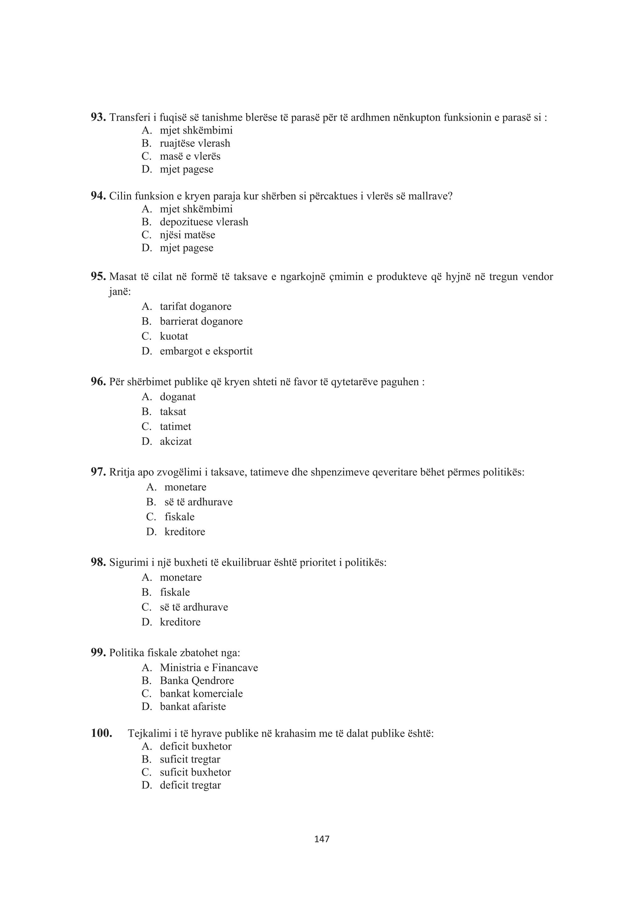 93. Transferi i fuqisë së tanishme blerëse të parasë për të ardhmen nënkupton funksionin e parasë si :
A. mjet shkëmbimi
B. ruajtëse vlerash
C. masë e vlerës
D. mjet pagese
94. Cilin funksion e kryen paraja kur shërben si përcaktues i vlerës së mallrave?
A. mjet shkëmbimi
B. depozituese vlerash
C. njësi matëse
D. mjet pagese
95. Masat të cilat në formë të taksave e ngarkojnë çmimin e produkteve që hyjnë në tregun vendor
janë:
A. tarifat doganore
B. barrierat doganore
C. kuotat
D. embargot e eksportit
96. Për shërbimet publike që kryen shteti në favor të qytetarëve paguhen :
A. doganat
B. taksat
C. tatimet
D. akcizat
97. Rritja apo zvogëlimi i taksave, tatimeve dhe shpenzimeve qeveritare bëhet përmes politikës:
A. monetare
B. së të ardhurave
C. fiskale
D. kreditore
98. Sigurimi i një buxheti të ekuilibruar është prioritet i politikës:
A. monetare
B. fiskale
C. së të ardhurave
D. kreditore
99. Politika fiskale zbatohet nga:
A. Ministria e Financave
B. Banka Qendrore
C. bankat komerciale
D. bankat afariste
100. Tejkalimi i të hyrave publike në krahasim me të dalat publike është:
A. deficit buxhetor
B. suficit tregtar
C. suficit buxhetor
D. deficit tregtar
147
 