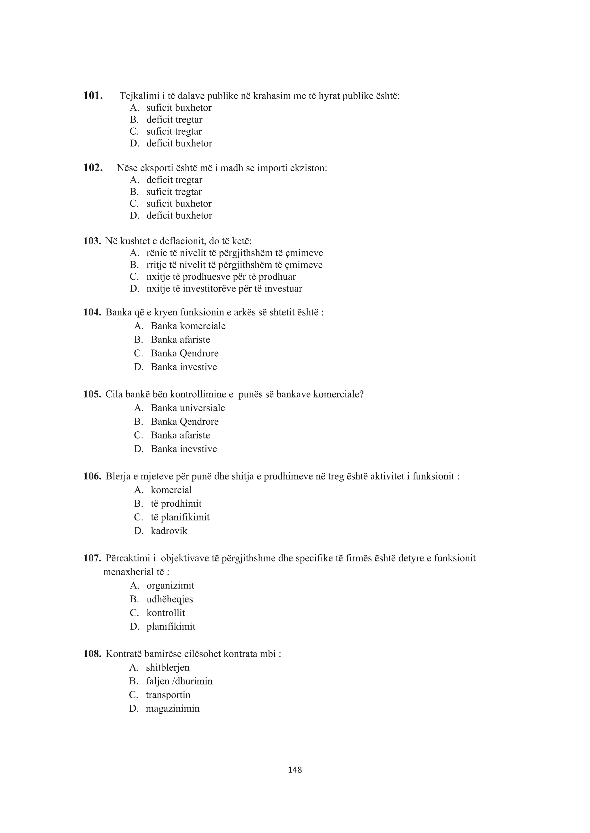 101. Tejkalimi i të dalave publike në krahasim me të hyrat publike është:
A. suficit buxhetor
B. deficit tregtar
C. suficit tregtar
D. deficit buxhetor
102. Nëse eksporti është më i madh se importi ekziston:
A. deficit tregtar
B. suficit tregtar
C. suficit buxhetor
D. deficit buxhetor
103. Në kushtet e deflacionit, do të ketë:
A. rënie të nivelit të përgjithshëm të çmimeve
B. rritje të nivelit të përgjithshëm të çmimeve
C. nxitje të prodhuesve për të prodhuar
D. nxitje të investitorëve për të investuar
104. Banka që e kryen funksionin e arkës së shtetit është :
A. Banka komerciale
B. Banka afariste
C. Banka Qendrore
D. Banka investive
105. Cila bankë bën kontrollimine e punës së bankave komerciale?
A. Banka universiale
B. Banka Qendrore
C. Banka afariste
D. Banka inevstive
106. Blerja e mjeteve për punë dhe shitja e prodhimeve në treg është aktivitet i funksionit :
A. komercial
B. të prodhimit
C. të planifikimit
D. kadrovik
107. Përcaktimi i objektivave të përgjithshme dhe specifike të firmës është detyre e funksionit
menaxherial të :
A. organizimit
B. udhëheqjes
C. kontrollit
D. planifikimit
108. Kontratë bamirëse cilësohet kontrata mbi :
A. shitblerjen
B. faljen /dhurimin
C. transportin
D. magazinimin
148
 
